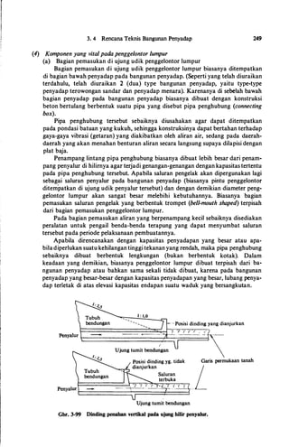 3. 4 Rencana Teknis Bangunan Penyadap
(4) Komponen yang vital pada pengge/ontor lumpur
(a} Bagian pemasukan di ujung udik penggelontor lumpur
249
Bagian pemasukan di ujung udik penggelontor lumpur biasanya ditempatkan
di bagian bawah penyadap pada bangunan penyadap. (Seperti yang telah diuraikan
terdahulu, telah diuraikan 2 (dua) type bangunan penyadap, yaitu type-type
penyadap terowongan sandar dan penyadap menara). Karenanya di sebe!ah bawah
bagian penyadap pada bangunan penyadap biasanya dibuat dengan konstruksi
beton bertulang berbentuk suatu pipa yang disebut pipa penghubung (connecting
box).
Pipa penghubung tersebut sebaiknya diusahakan agar dapat ditempatkan
pada pondasi batuan yang kukuh, sehingga konstruksinya dapat bertahan terhadap
gaya-gaya vibrasi (getaran) yang diakibatkan oleh aliran air, sedang pada daerah­
daerah yang akan menahan benturan aliran secara langsung supaya dilapisi dengan
plat baja.
Penampang lintang pipa penghubung biasanya dibuat lebih besar dari penam­
pang penyalur di hilirnya agar terjadi genangan-genangan dengan kapasitas tertentu
pada pipa penghubung tersebut. Apabila saluran pengelak akan dipergunakan lagi
sebagai saluran penyalur pada bangunan penyadap (biasanya pintu penggelontor
ditempatkan di ujung udik penyalur tersebut) dan dengan demikian diameter peng­
gelontor lumpur akan sangat besar melebihi kebutuhannya. Biasanya bagian
pemasukan saluran pengelak yang berbentuk trompet (bell-mouth shaped) terpisah
dari bagian pemasukan penggelontor lumpur.
Pada bagian pemasukan aliran yang berpenampang kecil sebaiknya disediakan
peralatan untuk pengail benda-benda terapung yang dapat menyumbat saluran
tersebut pada periode pelaksanaan pembuatannya.
Apabila direncanakan dengan kapasitas penyadapan yang besar atau apa­
biladiperlukan suatu kehilangan tinggi tekanan yang rendah, maka pipa penghubung
sebaiknya dibuat berbentuk lengkungan (bukan berbentuk kotak). Dalam
keadaan yang demikian, biasanya penggelontor lumpur dibuat terpisah dari ba­
ngunan penyadap atau bahkan sama sekali tidak dibuat, karena pada bangunan
penyadap yang besar-besar dengan kapasitas penyadapan yang besar, lubang penya­
dap terletak di atas elevasi kapasitas endapan suatu waduk yang bersangkutan.
1 : 1,0
--
.... ....
_
_
_
I
Ujung tumit bendungan
Garis permukaan tanah
PenyalurI==::::::::======LtTIT��"('"{"T""i� L
Ujung tumit bendungan
Gbr. 3-99 Dinding penahan vertikal pada ujung hilir penyalur.
 