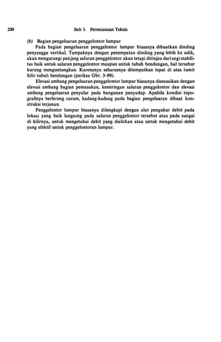 2SO Bab 3. Perencanaan Teknis
(b) Bagian pengeluaran penggelontor lumpur
Pada bagian pengeluaran penggelontor lumpur biasanya dibuatkan dinding
penyangga vertikal. Tampaknya dengan penempatan dinding yang lebih ke udik,
akan mengurangi panjang saluran penggelontor akan tetapi ditinjau dari segi stabili­
tas baik untuk saluran penggelontor maupun untuk tubuh bendungan, hal tersebut
kurang menguntungkan. Karenanya seharusnya ditempatkan tepat di atas tumit
hilir tubuh bendungan (periksa Gbr. 3-99).
Elevasi ambang pengeluaran penggelontor lumpur biasanya disesuaikan dengan
elevasi ambang bagian pemasukan, kemiringan saluran penggelontor dan elevasi
ambang pengeluaran penyalur pada bangunan penyadap. Apabila kondisi topo­
grafinya berlereng curam, kadang-kadang pada bagian pengeluaran dibuat kon­
struksi terjunan.
Penggelontor lumpur biasanya dilengkapi dengan alat pengukur debit pada
lokasi yang baik langsung pada saluran penggelontor tersebut atau pada sungai
di hilirnya, untuk mengetahui debit yang dialirkan atau untuk mengetahui debit
yang efektif untuk penggelontoran lumpur.
I
,.
 
