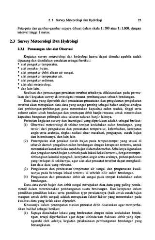 2. 3 Survey Meteorologi dan Hydrologi 27
Peta-peta dan gambar-gambar supaya dibuat dalam skala I : 500 atau I : 1.000. dengan
interval tinggi 1 meter.
2.3 Survey Meteorologi Dan Hydrologi
2.3.1 Pemasangan Alat-alat Observasi
Kegiatan survey meteorologi dan hydrologi hanya dapat dimulai apabila sudah
dipasang dan disediakan peralatan sebagai berikut:
* alat pengukur temperatur.
* alat penakar hujan.
* alat pengukur debit aliran air sungai.
* alat pengukur temperatur air.
* alat pengukur sedimen.
* alat-alat meteorologi.
* dan lain-lain.
Realisasi dan pemasangan peralatan tersebut sebaiknya dilaksanakan pada permu­
laan dari kegiatan survey & investigasi rencana pembangunan sebuah bendungan.
Data-data yang diperoleh dari pencatatan-pencatatan dan pengukuran-pengukuran
tersebut akan merupakan data-data yang sangat penting sebagai bahan analysa-analysa
dan perhitungan-perhitungan guna menentukan kapasitas calon waduk, tinggi serta
volume calon tubuh bendungan dan penetapan debit b.anjir-rencana untuk menentukan
kapasitas bangunan pelimpah atau saluran-saluran banjir lainnya.
Perincian kegiatan survey dan investigasi yang diperlukan adalah sebagai berikut:
(I) Observasi meteorologi di sekitar tempat kedudukan calon bendungan, yang
terdiri dari pengukuran dan pencatatan temperatur, kelembaban, kecepatan
angin serta arahnya, tingkat radiasi sinar matahari, penguapan, curah hujan
dan intensitasnya, dan lain-lain.
(2) Penempatan alat penakar curah hujan pada tempat-tempat yang sesuai di
seluruh daerah pengaliran calon bendungan dengan kerapatan tertentu, untuk
menentukan karakteristika curah hujan di daerahtersebut. Sebaiknyadigunakan
alat pengukur curah hujan otomatispada lokasi-lokasi tertentu,denganmemper­
timbangkan kondisi topografi, kecepatan angin serta arahnya, pohon-pohonan
yang terdapat di sekitarnya, agar alat-alat pencatat tersebut dapat menghasil­
kan data-data yang relevant.
(3) Pengukuran dan pencatatan temperatur air sungai dan pengamatan kwali­
tasnya pada beberapa lokasi tertentu di sebelah hilir calon bendungan.
(4) Pengukuran dan pencatatan debit air sungai pada tempat kedudukan calon
bendungan.
Data-data curah hujan dan debit sungai merupakan data-data yang paling ponda­
mentil dalam merencanakan pembangunan suatu bendungan. Dan ketepatan dalam
pemilihan-pemilihan lokasi serta pemilihan type peralatannya (baik untuk curah hujan
maupun untuk debit sungai) adalah merupakan faktor-faktor yang menentukan pada
kwalitas data yang kelak akan diperoleh.
Khususnya dalam penempatan stasiun pencatat debit disarankan agar memperha­
tikan hal-hal sebagai berikut :
(l) Supaya diusahakan lokasi yang berdekatan dengan calon kedudukan bendu­
ngan, tetapi diperhatikan agar dapat dihindarkan fluktuasi debit yang dipe­
ngaruhi oleh adanya · kegiatan pelaksanaan pembangunan bendungan yang
bersangkutan.
 