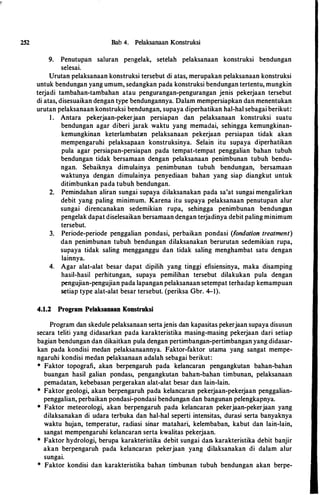 252 Bab 4. Pelaksanaan Konstruksi
9. Penutupan saluran pengelak, setelah pelaksanaan konstruksi bendungan
selesai.
Urutan pelaksanaan konstruksi tersebut di atas, merupakan pelaksanaan konstruksi
untuk bendungan yang umum, sedangkan pada konstruksi bendungan tertentu, mungkin
terjadi tambahan-tambahan atau pengurangan-pengurangan jenis pekerjaan tersebut
di atas, disesuaikan dengan type bendungannya. Dalam mempersiapkan dan menentukan
urutan pelaksanaan konstruksi bendungan, supaya diperhatikan hal-hal sebagai berikut:
I . Antara pekerjaan-pekerjaan persiapan dan pelaksanaan konstruksi suatu
bendungan agar diberi jarak waktu yang memadai, sehingga kemungkinan­
kemungkinan keterlambatan pelaksanaan pekerjaan persiapan tidak akan
mempengaruhi pelaksapaan konstruksinya. Selain itu supaya diperhatikan
pula agar persiapan-persiapan pada tempat-tempat penggalian bahan tubuh
bendungan tidak bersamaan dengan pelaksanaan penimbunan tubuh bendu­
ngan. Sebaiknya dimulainya penimbunan tubuh bendungan, bersamaan
waktunya dengan dimulainya penyediaan bahan yang siap diangkut untuk
ditimbunkan pada tubuh bendungan.
2. Pemindahan aliran sungai supaya dilaksanakan pada sa'at sungai mengalirkan
debit yang paling minimum. Karena itu supaya pelaksanaan penutupan alur
sungai direncanakan sedemikian rupa, sehingga penimbunan bendungan
pengelak dapat diselesaikan bersamaan dengan terjadinya debit paling minimum
tersebut.
3. Periode-periode penggalian pondasi, perbaikan pondasi (fondation treatment)
dan penimbunan tubuh bendungan dilaksanakan berurutan sedemikian rupa,
supaya tidak saling mengganggu dan tidak saling menghambat satu dengan
lainnya.
4. Agar alat-alat besar dapat dipilih yang tinggi efisiensinya, maka disamping
hasil-hasil perhitungan, supaya pemilihan tersebut dilakukan pula dengan
pengujian-pengujian pada lapangan pelaksanaan setempat terhadap kemampuan
setiap type alat-alat besar tersebut. (periksa Gbr. 4-1).
4.1.2 Program Pelaksanaan Konstruksi
Program dan skedule pelaksanaan sertajenis dan kapasitas pekerjaan supaya disusun
secara teliti yang didasarkan pada karakteristika masing-masing pekerjaan dari setiap
bagian bendungan dan dikaitkan pula dengan pertimbangan-pertimbangan yang didasar­
kan pada kondisi medan pelaksanaannya. Faktor-faktor utama yang sangat mempe­
ngaruhi kondisi medan pelaksanaan adalah sebagai berikut:
* Faktor topografi, akan berpengaruh pada kelancaran pengangkutan bahan-bahan
buangan hasil galian pondas1, pengangkutan bahan-bahan timbunan, pelaksanaan
pemadatan, kebebasan pergerakan alat-alat besar dan lain-lain.
* Faktor geologi, akan berpengaruh pada kelancaran pekerjaan-pekerjaan penggalian­
penggalian, perbaikan pondasi-pondasi bendungan dan bangunan pelengkapnya.
• Faktor meteorologi, akan berpengaruh pada kelancaran pekerjaan-pekerjaan yang
dilaksanakan di udara terbuka dan hal-hal seperti intensitas, durasi serta banyaknya
waktu hujan, temperatur, radiasi sinar matahari, kelembaban, kabut dan lain-lain,
sangat mempengaruhi kelancaran serta kwalitas pekerjaan.
* Faktor hydrologi, berupa karaktetistika debit sungai dan. karakteristika debit banjir
akan berpengaruh pada kelancaran pekerjaan yang dilaksanakan di dalam alur
sungai.
* Faktor kondisi dan karakteristika bahan timbunan tubuh bendungan akan berpe-
 