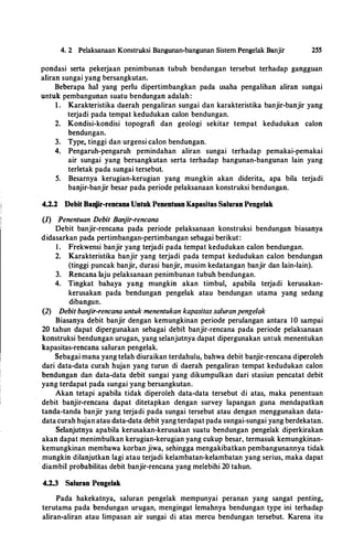 4. 2 Pelaksanaan Konstruk.si Bangunan-bangunan Sistem Pengelak Banjir 2SS
pondasi serta pekerjaan penimbunan tubuh bendungan tersebut terhadap gangguan
aliran sungai yang bersangkutan.
Beberapa hal yang perlu dipertimbangkan pada usaha pengalihan aliran sungai
untuk pembangunan suatu bendungan adalah:
1 . Karakteristika daerah pengaliran sungai dan karakteristika banjir-banjir yang
terjadi pada tempat kedudukan calon bendungan.
2. Kondisi-kondisi topografi dan geologi sekitar tempat kedudukan calon
bendungan.
3. Type, tinggi dan urgensi calon bendungan.
4. Pengaruh-pengaruh pemindahan aliran sungai terhadap pemakai-pemakai
air sungai yang bersangkutan serta terhadap bangunan-bangunan lain yang
terletak pada sungai tersebut.
5. Besarnya kerugian-kerugian yang mungkin akan diderita, apa bila terjadi
banjir-banjir besar pada periode pelaksanaan konstruksi bendungan.
4.2.2 Debit Banjir-rencana Untuk Penentuan Kapasitas Saluran Pengelak
(1) Penentuan Debit Banjir-rencana
Debit banjir-rencana pada periode pelaksanaan konstruksi bendungan biasanya
didasarkan pada pertimbangan-pertimbangan sebagai berikut:
1 . Frekwensi banjir yang terjadi pada iempat kedudukan calon bendungan.
2. Karakteristika banjir yang terjadi pada tempat kedudukan calon bendungan
(tinggi puncak banjir, durasi banjir, musim kedatangan banjir dan lain-lain).
3. Rencana laju pelaksanaan penimbunan tubuh bendungan.
4. Tingkat bahaya yang mungkin akan timbul, apabila terjadi kerusakan­
kerusakan pada bendungan pengelak atau bendungan utama yang sedang
dibangun.
(2) Debit banjir-rencana untuk menentukan kapasitas saluranpengelak
Biasanya debit banjir dengan kemungkinan periode perulangan antara I0 sampai
20 tahun dapat dipergunakan sebagai debit banjir-rencana pada periode pelaksanaan
konstruksi bendungan urugan, yang selanjutnya dapat dipergunakan untuk menentukan
kapasitas-rencana saluran pengelak.
·
Sebagai mana yang telah diuraikan terdahulu, bahwa debit banjir-rencana diperoleh
dari data-data curah hujan yang turun di daerah pengaliran tempat kedudukan calon
bendungan dan data-data debit sungai yang dikumpulkan dari stasiun pencatat debit
yang terdapat pada sungai yang bersangkutan.
Akan tetapi apabila tidak diperoleh data-data tersebut di atas, maka penentuan
debit banjir-rencana dapat ditetapkan dengan survey lapangan guna mendapatkan
tanda-tanda banjir yang terjadi pada sungai tersebut atau dengan menggunakan data­
datacurah hujan atau data-data debit yang terdapat pada sungai-sungai yang berdekatari.
Selanjutnya apabila kerusakan-kerusakan suatu bendungan pengelak diperkirakan
akan dapat menimbulkan kerugian-kerugian yang cukup besar, termasuk kemungkinan­
kemungkinan membawa korban jiwa, sehingga mengakibatkan pembangunannya tidak
mungkin dilanjutkan lagi atau terjadi kelambatan-kelambatan yang serius, maka dapat
· diambil probabilitas debit banjir-rencana yang melebihi 20 tahun.
4.2.3 Saluran Pengelak
Pada hakekatnya, saluran pengelak mempunyai peranan yang sangat penting,
terutama pada bendungan urugan, mengingat lemahnya bendungan type ini terhadap
aliran-aliran atau limpasan air sungai di atas mercu bendungan tersebut. Karena itu
 