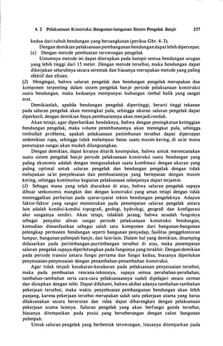 4. 2 Pelaksanaan Konstruksi Bangunan-bangunan Sistem Pengelak Banjir 257
kedua dari tubuh bendungan yang bersangkutan (periksa Gbr. 4-3).
Dengan demikian pelaksanaan pembangunan bendungan dapat lebih dipercepat.
(c) Dengan metode pembuatan terowongan pengelak
Umumnya metode ini dapat diterapkan pada hampir semua bendungan urugan
yang lebih tinggi dari 1 5 meter. Dengan metode tersebut, maka bendungan dapat
dikerjakan seluruhnya secara serentak dan biasanya merupakan metode yang paling
efektif dan efisien.
(2) Mengingat, bahwa saluran pengelak dan bendungan pengelak merupakan dua
komponen terpenting dalam sistem pengelak banjir periode pelaksanaan konstruksi
suatu bendungan, maka keduanya mempunyai hubungan timbal balik yang sangat
erat.
Demikianlah, apabila bendungan pengelak dipertinggi, berarti tinggi tekanan
pada saluran pengelak akan meningkat pula, sehingga ukuran saluran pengelak dapat
diperkecil, dengan demikian biaya pembuatannya akan menjadi rendah.
Akan tetapi, agar diperhatikan hendaknya, bahwa dengan peningkatan ketinggian
bendungan pengelak, maka volume penimbunannya akan meningkat pula, sehingga
timbullah problema, apakah pelaksanaan penimbunan tersebut dapat dipercepat
sedemikian rupa, sehingga tidak melampaui batas suatu musim kering, di sa'at mana
penutupan sungai akan mudah dilangsungkan.
Dengan demikian, dapat kiranya ditarik kesimpulan, bahwa untuk merencanakan
suatu sistem pengelak banjir periode pelaksanaan konstruksi suatu bendungan yang
paling ekonomis adalah dengan mengusahakan suatu kombinasi dengan ukuran yang
paling optimal untuk saluran pengelak dan bendungan pengelak dengan tidak
melupakan sa'at penyelesaian dan pembuatannya yang bertepatan dengan musim
kering, sehingga kontinuitas kegiatan pelaksanaan selanjutnya dapat terjamin.
(3) Sebagai mana yang telah diuraikan di atas, bahwa saluran pengelak supaya
dibuat seekonomis mungkin dan dengan konstruksi yang aman tetapi dengan tidak
meninggalkan perhatian pada syarat-syarat teknis bendungan pengelaknya. Adapun
faktor-faktor yang sangat menentukan pada penempatan saluran pengelak antara
lain adalah kondisi-kondisi topografi, geologi, hydrologi, geografi dan konfigurasi
alur sungainya sendiri. Akan tetapi, tidaklah jarang, bahwa sesudah fungsinya
sebagai penyalur aliran sungai periode pelaksanaan konstruksi bendungan,
kemudian dimanfaatkan sebagai salah satu komponen dari bangunan-bangunan
pelengkap permanen bendungan seperti bangunan penyadap, fasilitas penggelontoran
lumpur, bangunan pelimpah banjir, dan lain-lain. Dalam hal yang demikian, disamping
didasarkan pada pertimbangan-pe.rtimbangan tersebut di atas, maka penempatan
saluran pengelak supaya diperhitungkan pada fungsinya yang terakhir. Dengan demikian
pada periode transisi antara fungsi pertama dan fungsi kedua, biasanya diperlukan
penyesuaian-penyesuaian dengan penambahan-penambahan konstruksi.
Agar tidak terjadi kesukaran-kesukaran pada pelaksanaan penyesuaian tersebut,
maka pada pembuatan rencana-teknisnya, supaya semua perubahan-perubahan,
tambahan-tambahan serta cara-cara pelaksanaannya sudah dipelajari secara cermat
dan disiapkan dengan teliti. Dapat difahami, bahwa akibat adanya tambahan-tambahan
pekerjaan tersebut, maka waktu penyelesaian pembangunan bendungan akan lebih
panjang, karena pekerjaan tersebut merupakan salah satu pekerjaan utama yang harus
dilaksanakan secara berurutan dan tidak dapat dibarengkan dengan pelaksanaan
pekerjaan utama lainnya. Saluran pengelak yang akan berfungsi ganda tersebut,
biasanya ditempatkan pada posisi yang berseberangan dengan calon bangunan
pelimpah.
Untuk saluran pengelak yang berbentuk terowongan, biasanya ditempatkan pada
 