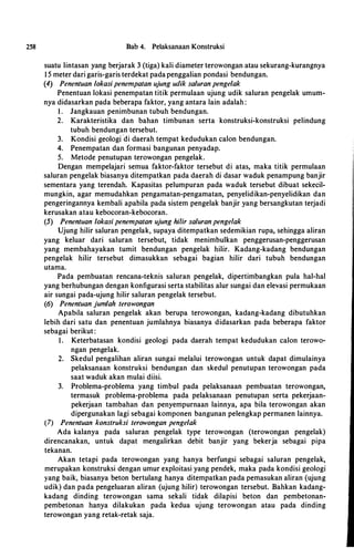258 Bab 4. Pelaksanaan Konstruksi
suatu lintasan yang berjarak 3 (tiga) kali diameter terowongan atau sekurang-kurangnya
1 5 meter dari garis-garis terdekat pada penggalian pondasi bendungan.
(4) Penentuan lokasipenempatan ujung udik saluran pengelak
Penentuan lokasi penempatan titik permulaan ujung udik saluran pengelak umum­
nya didasarkan pada beberapa faktor, yang antara lain adalah :
I . Jangkauan penimbunan tubuh bendungan.
2. Karakteristika dan bahan timbunan serta konstruksi-konstruksi pelindung
tubuh bendungan tersebut.
3. Kondisi geologi
·
di daerah tempat kedudukan calon bendungan.
4. Penempatan dan formasi bangunan penyadap.
5. Metode penutupan terowongan pengelak.
Dengan mempelajari semua faktor-faktor tersebut di atas, maka titik permulaan
saluran pengelak biasanya ditempatkan pada daerah di dasar waduk penampung banjir
sementara yang terendah. Kapasitas pelumpuran pada waduk tersebut dibuat sekecil­
mungkin, agar memudahkan pengamatan-pengamatan, penyelidikan-penyelidikan dan
pengeringannya kembali apabila pada sistem pengelak banjir yang bersangkutan terjadi
kerusakan atau kebocoran-kebocoran.
(5) Penentuan lokasi penempatan ujung hi/ir saluran penge/ak
Ujung hilir saluran pengelak, supaya ditempatkan sedemikian rupa, sehingga aliran
yang keluar dari saluran tersebut, tidak menimbulkan penggerusan-penggerusan
yang membahayakan tumit bendungan pengelak hilir. Kadang-kadang bendungan
pengelak hilir tersebut dimasukkan sebagai bagian hilir dari tubuh bendungan
utama.
Pada pembuatan rencana-teknis saluran pengelak, dipertimbangkan pula hal-hal
yang berhubungan dengan konfigurasi serta stabilitas alur sungai dan elevasi permukaan
air sungai pada-ujung hilir saluran pengelak tersebut.
(6) Penentuan jumlah terowongan
Apabila saluran pengelak akan berupa terowongan, kadang-kadang dibutuhkan
lebih dari satu dan penentuan jumlahnya biasanya didasarkan pada beberapa faktor
sebagai berikut :
I . Keterbatasan kondisi geologi pada daerah tempat kedudukan calon terowo­
ngan pengelak.
2. Skedul pengalihan aliran sungai melalui terowongan untuk dapat dimulainya
pelaksanaan konstruksi bendungan dan skedul penutupan terowongan pada
saat waduk akan mulai diisi.
3. Problema-problema yang timbul pada pelaksanaan pembuatan terowongan,
termasuk problema-problema pada pelaksanaan penutupan serta pekerjaan­
pekerjaan tambahan dan penyempurnaan lainnya, apa bila terowongan akan
dipergunakan lagi sebagai komponen bangunan pelengkap permanen lainnya.
(7) Penentuan konstruksi terowongan pengelak
Ada kalanya pada saluran pengelak type terowongan (terowongan pengelak)
direncanakan, untuk dapat mengalirkan debit banjir yang bekerja sebagai pipa
tekanan.
Akan tetapi pada terowongan yang hanya berfungsi sebagai saluran pengelak,
merupakan konstruksi dengan umur exploitasi yang pendek, maka pada kondisi geologi
yang baik, biasanya beton bertulang hanya ditempatkan pada pemasukan aliran (ujung
udik) dan pada pengeluaran aliran (ujung hilir) terowongan tersebut. Bahkan kadang­
kadang dinding terowongan sama sekali tidak dilapisi beton dan pembetonan­
pembetonan hanya dilakukan pada kedua ujung terowongan atau pada dinding
terowongan yang retak-retak saja.
 
