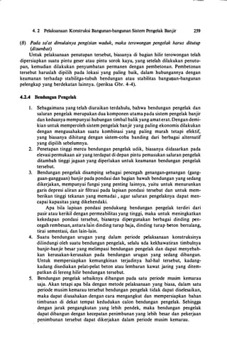 4. 2 Pelaksanaan Konstruksi Bangunan-bangunan Sistem Pengelak Banjir 259
(8) Pada sa'at dimulainya pengisian waduk, maka terowongan pengelak harus ditutup
(disumbat)
Untuk pelaksanaan penutupan tersebut, biasanya di bagian hilir terowongan telah
dipersiapkan suatu pintu geser atau pintu sorok kayu, yang setelah dilakukan penutu­
pan, kemudian dilakukan penyumbatan permanen dengan pembetonan. Pembetonan
tersebut haruslah dipilih pada lokasi yang paling baik, dalam hubungannya dengan
keamanan terhadap stabilittts-tubuh bendungan atau stabilitas banguoan-bangunan
pelengkap yang berdekatan lainnya. (periksa Gbr. 4-4).
4.2.4 Bendungan Pengelak
1 . Sebagaimana yang telah diuraikan terdahulu, bahwa bendungan pengelak dan
saluran pengelak merupakan dua komponen utamapada sistem pengelak banjir
dan keduanya mempunyai hubungan timbal balik yang amat erat. Dengan demi­
kian untuk memperoleh sistem pengelak banjir yang paling ekonomis dilakukan
dengan mengusahakan suatu kombinasi yang paling murah tetapi efektif,
yang biasanya dihitung dengan sistem-coba banding dari berbagai alternatif
yang dipilih sebelumnya.
2. Penetapan tinggi mercu bendungan pengelak udik, biasanya didasarkan pada
elevasi permukaan air yang terdapat di depan pintu pemasukan saluran pengelak
ditambah tinggi jagaan yang diperlukan untuk keamanan bendungan pengelak
tersebut.
3. Bendungan pengelak disamping sebagai pencegah genangan-genangan (gang­
guan-gangguan) banjir pada pondasi dan bagian bawah bendungan yang sedang
dikerjakan, mempunyai fungsi yang penting lainnya, yaitu untuk menurunkan
garis depresi aliran air filtrasi pada lapisan pondasi tersebut dan untuk mem­
berikan tinggi tekanan yang memadai. , agar saluran pengelaknya dapat men­
capai kapasitas yang dikehendaki.
Apa hila lapisan pondasi pendukung bendungan pengelak terdiri dari
pasir atau kerikil dengan permeabilitas yang tinggi, maka untuk meningkatkan
kekedapan pondasi tersebut, biasanya dipergunakan berbagai dinding pen­
cegah rembesan, antara la
.
in dinding turap baja, dinding turap beton bertulang,
tirai sementasi, dan lain-lain.
4. Suatu bendungan urugan yang dalam periode pelaksanaan konstruksinya
dilindungi oleh suatu bendungan pengelak, selalu ada kekhawatiran timbulnya
banjir-banjir besar yang melimpasi bendungan pengelak dan dapat menyebab­
kan kerusakan-kerusakan pada bendungan urugan yang sedang dibangun.
Untuk mempersiapkan kemungkinan terjadinya hal-hal tersebut, kadang­
kadang disediakan pelat-pelat beton atau lembaran kawat jaring yang ditem­
patkan di lereng hilir bendungan tersebut.
s·. Bendungan pengelak sebaiknya dibangun pada satu periode musim kemarau
saja. Akan tetapi apa bila dengan metode pelaksanaan yang biasa, dalam satu
periode musim kemarau tersebut bendungan pengelak tidak dapat diselesaikan,
maka dapat diusahakan dengan cara mengangkut dan mempersiapkan bahan
timbunan di dekat tempat kedudukan calon bendungan pengelak. Sehingga
dengan jarak pengangkutan yang lebih pendek, maka bendungan pengelak
dapat dibangun dengan kecepatan penimbunan yang lebih besar dan pekerjaan
penimbunan tersebut dapat dikerjakan dalam periode musim kemarau.
 