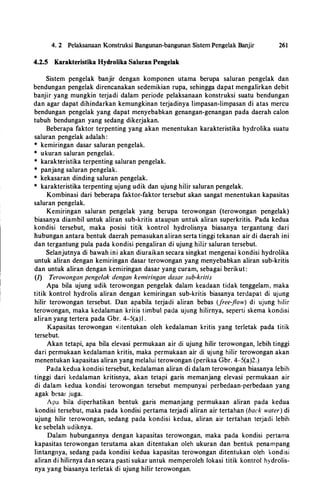 4. 2 Pelaksanaan Konstruksi Bangunan-bangunan Sistem Pengelak Banjir 261
4.2.5 Karakteristika Hydrolika Saluran Pengelak
Sistem pengelak banjir dengan komponen utama berupa saluran pengelak dan
bendungan pengelak direncanakan sedemikian rupa, sehingga dapat mengalirkan debit
banjir yang mungkin terjadi dalam periode pelaksanaan konstruksi suatu bendungan
dan agar dapat dihindarkan kemungkinan terjadinya limpasan-limpasan di atas mercu
bendungan pengelak yang dapat menyebabkan genangan-genangan pada daerah calon
tubuh bendungan yang sedang dikerjakan.
Beberapa faktor terpenting yang akan menentukan karakteristika hydrolika suatu
saluran pengelak adalah :
* kemiringan dasar saluran pengelak.
* ukuran saluran pengelak.
* karakteristika terpenting saluran pengelak.
* panjang saluran pengelak.
* kekasaran dinding saluran pengelak.
* karakteristika terpenting ujung udik dan ujung hilir saluran pengelak.
Kombinasi dari beberapa faktor-faktor tersebut akan sangat menentukan kapasitas
saluran pengelak.
Kemiringan saluran pengelak yang berupa terowongan (terowongan pengelak)
biasanya diambil untuk aliran sub-kritis ataupun untuk aliran superkritis. Pada kedua
kondisi tersebut, maka posisi titik kontrol hydrolisnya biasanya tergantung dari
hubungan antara bentuk daerah pemasukan aliran serta tinggi tekanan air di daerah ini
dan tergantung pula pada kondisi pengaliran di ujung hilir saluran tersebut.
Selanjutnya di bawah ini akan diuraikan secara singkat mengenai kondisi hydrolika
untuk aliran dengan kemiringan dasar terowongan yang menyebabkan aliran sub-kritis
dan untuk aliran dengan kemiringan dasar yang curam, sebagai berikut:
(1) Terowongan pengelak dengan kemiringan dasar sub-kritis
Apa hila ujung udik terowongan pengelak dalam keactaan tictak tenggelam, maka
titik kontrol hydrolis aliran dengan kemiringan sub-kritis biasanya terctapat di ujung
hilir terowongan tersebut. Dan apabila terjacti aliran bebas (free-flow) di ujung hilir
terowongan, maka kectalaman kritis timbul pacta ujung hilirnya, seperti skema konctisi
aliran yang tertera pada Gbr. 4-5(a)l .
Kapasitas terowongan �litentukan oleh kedalaman kritis yang terletak pada titik
tersebut.
Akan tetapi, apa bila elevasi permukaan air cti ujung hilir terowongan, lebih tinggi
dari permukaan kectalaman kritis, maka permukaan air cti ujung hilir terowongan akan
menentukan kapasitas aliran yang melalui terowongan (periksa Gbr. 4-5(a)2.)
Pacta kedua konctisi tersebut, kectalaman aliran di dalam terowongan biasanya lebih
tinggi dari kectalaman kritisnya, akan tetapi garis memanjang elevasi permukaan air
di dalam kedua kondisi terowongan tersebut mempunyai perbectaan-perbedaan yang
agak besar juga.
A pa bila ctiperhatikan bentuk garis memanjang permukaan aliran pacta kedua
kondisi tersebut, maka pada kondisi pertama terjadi aliran air tertahan (back water) di
ujung hilir terowongan, sedang pacta konctisi kectua, aliran. air tertahan terjacti lebih
ke sebelah uctiknya.
Dalam hubungannya dengan kapasitas terowongan, maka pacta kondisi pertama
kapasitas terowongan terutama akan ditentukan oleh ukuran dan bentuk penampang
lintangnya, sedang pada kondisi kedua kapasitas terowongan ditentukan oleh kondisi
aliran di hilirnya dan secara pasti sukar untuk memperoleh lokasi titik kontrol hydrolis­
nya yang biasanya terletak di ujung hilir terowongan.
 