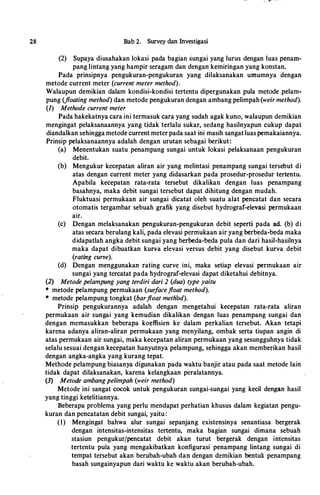 28 Bab 2. Survey dan Investigasi
(2) Supaya diusabakan lokasi pada bagian sungai yang lurus dengan luas penam­
pang lintang yang bampir seragam dan dengan kemiringan yang konstan.
Pada prinsipnya pengukuran-pengukuran yang dilaksanakan umumnya dengan
metode current meter (current meter method).
Walaupun demikian dalam kondisi-kondisi tertentu dipergunakan pula metode pelam­
pung (floating method) dan metode pengukuran dengan ambang pelimpab (weirmethod).
(1) Methode current meter
Pada bakekatnya cara ini termasuk cara yang sudab agak kuno, walaupun demikian
mengingat pelaksanaannya yang tidak terlalu sukar, sedang basilnyapun cukup dapat
diandalkan sebingga metode current meter pada saat ini masib sangatluaspemakaiannya.
Prinsip pelaksanaannya adalab dengan urutan sebagai berikut:
(a) Menentukan suatu penampang sungai untuk lokasi pelaksanaan pengukuran
debit.
(b) Mengukur kecepatan aliran air yang melintasi penampang sungai tersebut di
atas dengan current meter yang didasarkan pada prosedur-prosedur tertentu.
Apabila kecepatan rata-rata tersebut dikalikan dengan luas penampang
basabnya, maka debit sungai tersebut dapat dibitung dengan mudab.
Fluktuasi permukaan air sungai dicatat oleb suatu alat pencatat dan secara
otomatis tergambar sebuab grafik yang disebut bydrograf-elevasi permukaan
air.
(c) Dengan melaksanakan pengukuran-pengukuran debit seperti pada ad. (b) di
atas secara berulang kali, pada elevasi permukaan air yang berbeda-beda maka
didapatlab angka debit sungai yang berbeda-beda pula dan dari basil-basilnya
maka dapat dibuatkan kurva elevasi versus debit yang disebut kurva debit
(rating curve).
(d) Dengan menggunakan rating curve ini, maka setiap elevasi permukaan air
sungai yang tercatat pada bydrograf-elevasi dapat diketabui debitnya.
(2) Metode pelampung yang terdiri dari 2 (dua) type yaitu
* metode pelampung permukaan (surfacefloat method).
• metode pelampung tongkat (barfloat method).
Prinsip pengukurannya adalab dengan mengetabui kecepatan rata-rata aliran
permukaan air sungai yang kemudian dikalikan dengan luas penampang sungai dan
dengan memasukkan beberapa koeffisien ke dalam perkalian tersebut. Akan tetapi
karena adanya aliran-aliran permukaan yang menyilang, ombak serta tiupan angin di
atas permukaan air sungai, maka kecepatan aliran permukaan yang sesunggubnya tidak
selalu sesuai dengan kecepatan banyutnya pelampung, sebingga akan memberikan basil
dengan angka-angka yang kurang tepat.
Metbode pelampung biasanya digunakan pada waktu banjir atau pada saat metode lain
tidak dapat dilaksanakan, karena kelangkaan peralatannya.
(3) Metode ambangpelimpah (weir method)
Metode ini sangat cocok untuk pengukuran sungai-sungai yang kecil dengan basil
yang tinggi ketelitiannya.
Beberapa problema yang perlu mendapat perbatian kbusus dalam kegiatan pengu­
kuran dan pencatatan debit sungai, yaitu :
(I) Mengingat babwa alur sungai sepanjang existensinya senantiasa bergerak
dengan intensitas-intensitas tertentu, maka bagian sungai dimana sebuab
stasiun pengukurjpencatat debit akan turut bergerak dengan intensitas
tertentu pula yang mengakibatkan konfigurasi penampang lintang sungai di
tempat tersebut akan berubab-ubab dan dengan demikian bentuk penampang
basab sungainyapun dari waktu ke waktu akan berubab-ubab.
 