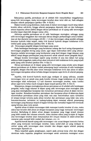 4. 2 Pelaksanaan Konstruksi Bangunan-bangunan Sistem Pengelak Banjir 263
Selanjutnya apabila, permukaan air di sebelah hilir menyebabkan tenggelamnya
ujung hilir terowongan, maka terowongan tersebut akan terisi oleh air, b�ik sebagian
ataupun seluruh panjangnya (periksa Gbr. 4-5(c)6.).
Dalam kondisi yang demikian, mula-mula di dalam terowongan masih tetap dalam
kondisi aliran sub-kritis, hingga seluruh panjangnya dipenuhi oleh air dan hubungan
antara kapasitas aliran (debit) dengan elevasi permukaan air di ujung udik terowongan
tersebut dapat diperoleh dengan rumus sifon.
Akhirnya apabila permukaan air di udik bendungan meningkat, sehingga ujung
udik terowongan tenggelam dan mencapai elevasi dengan perbandingan antara kedala­
man air dan diameter terowongan, (H/D) > I ,2 dan terowongan cukup pendek sehingga
Ioncatan hydrolis tidak terjadi, maka titik kontrol hydrolis dengan kedalaman kritis
timbul pada ujung udiknya (periksa Gbr. 4-5(b) 4).
(2) Terowongan pengelak dengan kemiringan yang curam
Pada bendungan-bendungan yang berukuran sedang dan kecil sering dipergunakan
terowongan pengelak miring yang curam, agar dapat melewatkan debit yang sebesar­
besarnya melalui terowongan yang berdiameter yang kecil dengan tinggi tekanan yang
efektif, tetapi dengan pembiayaan yang ekonomis untuk seluruh sistem pengelak banjir.
Dengan kondisi terowongan seperti yang tersebut di atas dan dalam hal ujung
udiknya tidak tenggelam, maka aliran akan terkontrol oleh kedalaman kritis yang terjadi
pada ujung udik tersebut (periksa Gbr. 4-5(a) 3).
Elevasi permukaan air di depan ujung udik terowongan yang semula sama dengan
elevasi permukaan air di dalam waduk penampung banjir sementara di udik bendungan
pengelak, dengan tiba-tiba akan turun mencapai kedalaman kritis dan aliran di dalam
terowongan merupakan aliran terbuka dengan kecepatan super-kritis di seluruh panjang­
nya.
Apabila, titik kontrol hydrolis masih juga terdapat di ujung udiknya, sesudah
terowongan terisi air penuh atau pada kondisi dimana tinggi kedalaman air di depan
terowongan telah melampaui I ,2 kali diameter terowongan tersebut, maka kondisi
aliran super-kritis bebas masih mungkin dapat terjadi (periksa Gbr. 4-5(b) 5).
Selanjutnya, dengan meningkatnya elevasi permukaan air di sebelah udik bendungan
pengelak, maka tinggi tekanan di depan ujung udik terowongan akan meningkat pula
yang akan meningkatkan kecepatan dan menaikkan permukaan aliran di dalam terowo­
ngan tersebut. Kenaikan-kenaikan permukaan dan kecepatan aliran di dalamnya dapat
menimbulkan permukaan aliran· yang tidak rata atau menimbulkan suatu turbulensi
di tempat-tempat tertentu pada aliran tersebut dan permukaan yang tidak rata serta
loncatan-loncatan turbulensi ini kadang-kadang dapat menutup seluruh penampang
terowongan yang biasanya terjadi di bagian hilirnya dan kemudian bagian hilir termasuk
ujung hilirnya akan terisi penuh.
Apabila aliran di dalam terowongan telah mencapai kondisi tersebut di atas, maka
udara luar tersedot oleh aliran air dengan kecepatan yang tinggi memasuki terowongan
tersebut. Berhubung di dalam aliran dengan kecepatan yang tinggi terjadi tekanan
yang lebih rendah dari tekanan atmosfir, maka tekanan udara yang terdapat di bagian
atas terowongan tersebut akan menyesuaikan diri dengan tekanan di dalam aliran dan
menurun pula menjadi lebih rendah dari tekanan atm<l-.fir.
Apabila bentuk daerah ujung udik terowongan tidak se�uai dengan kontraksi berkas
aliran yang memasuki terowongan tersebut, maka seolah-olah air yang terdapat di
sekitar ujung udik terowongan akan tersedot dan dengan segera seluruh panjang
terowongan dipenuhi air.
Maka terjadilah gejala penghisapan, seperti pada prinsip kerja sifon dan dengan
demikian maka kapasitas pengaliran terowongan untuk sementara meningkat secara
 
