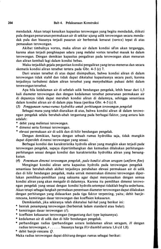 264 Bab 4. Pelaksanaan Konstruksi
mendadak. Akan tetapi kenaikan kapasitas terowongan yang begitu mendadak, diikuti
pula dengan penurunan permukaan air di sekitar ujung udik terowongan secara menda­
dak pula dan biasanya terjadi pusaran air berbentuk kerucut (vortex) tepat di atas
pemasukan terowongan.
Akibat timbulnya vortex, maka aliran air dalam kondisi sifon akan terganggu,
karena akan terjadi penghisapan udara yang melalui vortex tersebut masuk ke dalam
terowongan. Dengan demikian kapasitas pengaliran pada terowongan akan menurun
dan aliran kembali lagi dalam kondisi bebas.
Maka terjadilah gejala pergantian kondisi pengaliran yang terus-menerus dan secara
skematis kondisi aliran tersebut tertera pada Gbr. 4-5 (c) 7.
Dari uraian tersebut di atas dapat disimpulkan, bahwa kondisi aliran di dalam
terowongan tidak stabil dan tidak dapat diketahui kapasitasnya secara pasti, karena
terjadinya turbulensi dalam aliran tersebut yang menyebabkan pulsasi debit dalam
terewongan tersebut.
Apa hila kedalaman air di sebelah udik bendungan pengelak, lebih besar dari 1,5
kali diameter terowongan dan dengan kedalaman tersebut penurunan permukaan air
di depannya tidak dapat merubah kondisi aliran di dalamnya, sehingga senantiasa
dalam kondisi aliran air di dalam pipa biasa (periksa Gbr. 4-5 (c) 8.
(3) Penggunaan rumus-rumus hydro/ika untuk perhitungan terowongan pengelak
Sebagai mana yang telah diuraikan di atas, bahwa kondisi aliran di dalam terowo­
ngan pengelak selalu berubah-ubah tergantung pada berbagai faktor, yang antara lain
adalah:
* debit yang melintasi terowongan.
* dimensi serta formasi terowongan.
* elevasi permukaan air di udik dan di hilir bendungan pengelak.
Dengan demikian, hanya dengan sebuah rumus hydrolika saja, tidak mungkin
dapat diperoleh dimensi terowongan yang sesuai. .
Berbagai kondisi dan karakteristika hydrolis aliran yang mungkin akan terjadi pada·
terowongan pengelak, supaya dipertimbangkan dan kemudian dilakukan perhitungan­
perhitungan sesuai dengan kondisi dan karakteristika hydrolika aliran yang bersang­
kutan.
(4) Penentuan dimensi terowongan pengelak, pada kondisi a/iron seragam (uniform flow)
Mengingat kondisi aliran serta kapasitas hydrolis pada terowongan pengelak
senantiasa berubah-ubah akibat terjadinya perubahan elevasi permukaan air di udik
dan di hilir bendungan pengelak, maka untuk menentukan dimensi terowongan diper­
lukan pemilihan-pemilihan yang saksama agar dapat menyesuaikan dengan semua
kondisi aliran yang akan mengalir di dalamnya. Karena itu pemilihan dimensi terowo­
ngan pengelak yang sesuai dengan kondisi hydrolis setempat tidaklah begitu sederhana.
Akan tetapi sebagai langkah permulaan penentuan diameter terowongan dapat dilakukan
dengan perhitungan yang didasarkan pada tiga faktor terpenting, yaitu; debit banjir­
rencana, kemiringan dasar terowongan dan koeffisien kekasaran.
Demikianlah, jika sekiranya telah diketahui hal-hal yang berikut ini :
* bentuk penampang terowongan (berbentuk ladam standard atau bulat).
* kemiringan dasar terowongan (/).
* koeffisien kekasaran terowongan (tergantung dari type Iapisannya).
* kedataman air di udik dan di hilir bendungan pengelak.
* perbandingan radius (perbandingan antara kedalaman aliran seragam, H dengan
radius terowongan, r . . . . . . biasanya harga H/r diambil antara 1,6 s/d 1,8).
* debit banjir-rencana Q.
Maka radius terowongan dapat dihitung dengan rumus sebagai berikut :
 