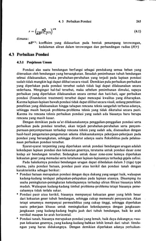 4. 3 Perbaikan Pondasi 265
_ ( nQ )3/Br - «Bl/3 .]112 (4.1)
dimana:
«B213 : koeffisien yang didasarkan pada bentuk penampang terowongan,
kedalaman aliran dalam terowongan dan perbandingan radius (Hfr)
4.3 Perbaikan Pondasi
4.3.1 Penjelasan Umum
Pondasi alas suatu bendungan berfungsi sebagai pendukung semua beban yang
diteruskan oleh bendungan yang bersangkutan. Sesudah penimbunan tubuh bendungan
selesai dilaksanakitn, maka perubahan-perubahan yang terjadi pada lapisan pondasi
sudah tidak mungkin lagi dapat dilihat secara visuil. Demikian pula perbaikan-perbaikan
yang diperlukan pada pondasi tersebut sudah tidak lagi dapat dilaksanakan secara
sederhana. Mengingat hal-hal tersebut, maka sebelum penimbunan dimulai, supaya
perbaikan yang diperlukan dilaksanakan secara cermat dan hati-hati, agar perbaikan
pondasi (foundation treatment) tersebut dapat mencapai kwalitas yang diharapkan.
Karena lapisan-lapisan bawahpondasi tidak dapat dilihatsecara visuil, sedang penelitian­
penelitian yang dilaksanakan hingga tahapan rencana teknis sangatlah terbatas adanya,
sehingga masih banyak problema-problema teknis yang tidak diketahui secara pasti.
Karena itu rencana teknis perbaikan pondasi yang sudah ada biasanya baru berupa
rencana yang masih kasar.
Dengan demikian pada sa'at dilaksanakannya penggalian-penggalian pondasi serta
perbaikan pada pondasi tersebut, akan terjadi perubahan-perubahan serta penyem­
purnaan-penyempurnaan terhadap rencana teknis yang sudah ada, disesuaikan dengan
hasil-hasii pengamatan-pengamatan selama dilaksanakannya pekerjaan-pekerjaan pada
pondasi yang bersangkutan, sehingga dituntut adanya suatu fleksibilitas pada pelaksa­
naan perbaikan pondasi tersebut.
Syarat-syarat terpenting yang diperlukan untuk pondasi bendungan urugan adalah
kekedapan lapisan pondasi dan kekuatan gesernya, terutama untuk pondasi dasar zone
kedap air bendungan tersebut. Sedangkan untuk dasar zone-zone lainnya diperlukan
kekuatan geser yang memadai serta ketahanan lapisan-lapisannya terhadap gejala sufosi.
Pada hakekatnya pondasi bendungan urugan dapat dibedakan dalam 3 (tiga) type
utama, yaitu pondasi batuan, pondasi pasir atau kerikil dan pondasi tanah dengan
karakteristika sebagai berikut :
* Pondasi batuan merupakan pondasi dengan daya dukung yang sangat baik, walaupun
kadang-kadang terdapat pelapukan-pelapukan pada lapisan atasnya. Disamping itu
usaha peningkatan-peningkatan kekedapannya terhadap aliran filtrasi biasanya lebih
mudah. Walaupun kadang-kadang timbul problema-problema tetapi biasanya peme­
cahannya tidak terlalu sukar.
* Pondasi pasir atau kerikil, biasanya mempunyai kekuatan geser yang lebih besar
dari kekuatan geser tubuh bendungan, sehingga cukup memenuhi persyaratan. Akan
tetapi umumnya mempunyai permeabilitas yang cukup tinggi, sehingga diperlukan
suatu pekerjaan khusus untuk meningkatkan kekedapannya dengan jangkauan­
jangkauan yang kadang-kadang begitu jauh dari tubuh bendungan, baik ke arah
vertikal maupun ke arah horizontal.
* Pondasi tanah. biasanya merupakan pondasi yang Iemah, baik daya dukungnya mau­
pun kekuatan gesernya, yang kadang-kadang bahkan Iebih lemah dari tubuh bendu­
ngan yang harus didukungnya. Dengan demikian diperlukan adanya perbaikan,
 