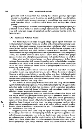 266 Bab 4. Pelaksanaan Konstruksi
perbaikan untuk meningkatkan daya dukung dan kekuatan gesernya, agar dapat
dihindarkan terjadinya hahaya longsoran dan gejala konsolidasi yang herlepihan.
Tetapi pondasi jenis ini umumnya mempunyai permeahilitas yang rendah, sehingga
tidak diperlukan adanya pekerjaan-pekerjaan khusus untuk meningkatkan kekeda�
pannya.
Mengingat hanyaknya prohlema-prohlema yang dihadapi pada pekerjaan-pekerjaan
perhaikan pondasi, maka pada pelaksanaannya diperlukan suatu supervisi yang didu­
kung oleh suatu team tenaga ahli yang kuat dari herhagai unsur (teoritis, praktis dan
lahoratorium).
4.3.2 Pelaksanaan Perbaikan Pondasi
Pada hakekatnya pondasi dapat dianggap sehagai lapisan-lapisan permulaan dari
timhunan tuhuh hendungan. Karena itu apa hila terdapat lapisan-lapisan yang karak­
teristikanya tidak dapat memenuhi persyaratan untuk penimhunan tuhuh hendungan,
maka lapisan tersehut supaya disingkirkan secara keseluruhannya, sehingga antara
permukaan pondasi dan alas tuhuh hendungan terdapat kontak yang haik. Lapisan­
lapisan tersehut hiasanya merupakan lapisan teratas permukaan tanah yang mengandung
humus, akar tumhuh-tumhuhan serta lapisan lumpur lunak, hahan-hahan pengisi
rekahan-rekahan serta luhang-luhang yang terdapat pada pondasi hatuan, dan lain-lain.
Akan tetapi apa hila volume lapisan yang harus disingkirkannya terlalu hesar,
sehingga ekonomis sudah tidak memungkinkan lagi, maka perlu dilakukan pengujian­
pengujian secara cermat untuk memperoleh hatas lapisan yang memang harus dising­
kirkan serta untuk memperoleh metode perhaikan yang paling ekonomis untuk lapisan
lemah yang masih tertinggal.
Umumnya hidang kontak antara permukaan pondasi dan alas tuhuh hendungan,
merupakan daerah yang paling lemah terhadap aliran filtrasi dan melalui hidang ini
hiasanya terjadi kebocoran-kebocoran yang herlehihan serta dapat timhul gejala sufosi
yang sangat membahayakan kestahilan tubuh bendungan. Karena itu sangat diperlukan
adanya kontak yang sempurna, antara permukaan pondasi dengan alas tuhuh bendu­
ngan terutama pada alas zone kedap airnya.
Pada permukaan pondasi yang terletak di sebelah hilir zone kedap air suatu hendu­
ngan hatu kadang-kadangtergenangair, tetapi kadang-kadang kering, sehingga intensitas
pelapukan pada pondasi tersebut akan meningkat. Untuk pencegahan peningkatan
proses pelapukan pondasi di daerah ini biasanya' pada permukaan pOI1dasi tersehut
dilindungi dengan lapisan pelindung aspal (asphalt coat).
Pekerjaan penggalian pada permukaan pondasi supaya dilaksanakan dengan hati­
hati dengan metode yang paling sesuai untuk jenis lapisan pembentuk permukaan pon­
dasi tersehut. Sesudah penggalian diselesaikan, maka pada seluruh permukaannya
supaya diperiksa dengan sangat teliti, kalau terdapat atau terjadi hal-hal yang tidak
.. diinginkan (seperti adanya hatu-hatu hesar yang akan mengganggu trayektori aliran
"" filtrasi, adanya penggalian-penggalian yang terlalu dalam sehingga merusak struktur
.e lapisan, adanya lubang-lubang, patahan-patahan serta rekahan-rekahan, dan lain-lain).
(1) Ponda�i untuk zone kedap air
Penggalian pondasi untuk zone kedap air supaya dilaksanakan hingga mencapai
lapisan dengan kekuatan dan kekedapan yang memadai dan permukaan pondasi dibuat
sedemikian rupa sehingga dasar zone kedap air dapat melekat secara sempurna dengan
permukaan pondasi tersebut. Apa bila pondasi tersebut terdiri dari Japisan hatuan yang
kukuh, maka harus dilaksanakan penggalian-penggalian lapisan sedimen dan lapisan
batuan yang sangat lapuk, hingga mencapai batuan yang cukup memadai untuk alas
 