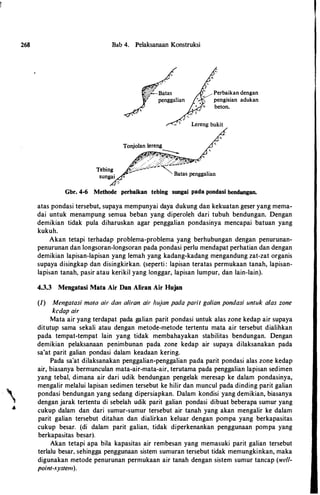 268
•
Bab 4. Pelaksanaan Konstruksi
/'
f,.·Batas
penggalian
Perbaikan dengan
pengisian adukan
beton.
Gbr. 4-6 Methode perbaikan tebing sungai pada pondasi bendungan.
atas pondasi tersebut, supaya mempunyai daya dukung dan kekuatan.geser yang mema­
dai untuk menampung semua beban yang diperoleh dari tubuh bendungan. Dengan
demikian tidak pula diharuskan agar penggalian pondasinya mencapai batuan yang
kukuh.
Akan tetapi terhadap problema-problema yang berhubungan dengan penurunan­
penurunan dan longsoran-longsoran pada pondasi perlu mendapat perhatian dan dengan
demikian lapisan-lapisan yang lemah yang kadang-kadang mengandung zat-zat organis
supaya disingkap dan disingkirkan. (seperti : lapisan teratas permukaan tanah, lapisan­
lapisan tanah, pasir atau kerikil yang longgar, lapisan lumpur, dan lain-lain).
4.3.3 Mengatasi Mata Air Dan Aliran Air Hujan
{1) Mmgatasi mala air dan a/iron air hujan pada parit ga/ian pondasi untuk alas zone
kcdap air
Mata air yang terdapat pada galian parit pondasi untuk alas zone kedap air supaya
ditutup sama sekali atau dengan metode-metode tertentu mata air tersebut dialihkan
pada tempat-tempat lain yang tidak membahayakan stabilitas bendungan. Dengan
demikian pelaksanaan penimbunan pada zone kedap air supaya dilaksanakan pada
sa'at parit galian pondasi dalam keadaan kering.
Pada sa'at dilaksanakan penggalian-penggalian pada parit pondasi alas zone kedap
air, biasanya bermunculan mata-air-mata-air, terutama pada penggalian lapisan sedimen
yang tebal, dimana air dari udik bendungan pengelak meresap ke dalam pondasinya,
mengalir melalui lapisan sedimen tersebut ke hilir dan muncul pada dinding parit galian
pondasi bendungan yang sedang dipersiapkan. Dalam kondisi yang demikian, biasanya
dengan jarak tertentu di sebelah udik parit galian pondasi dibuat beberapa sumur yang
cukup dalam dan dari sumur-sumur tersebut air tanah yang akan mengalir ke dalam
parit galian tersebut ditahan dan dialirkan keluar dengan pompa yang berkapasitas
cukup besar. (di dalam parit galian, tidak diperkenankan penggunaan pompa yang
berkapasitas besar).
Akan tetapi apa bila kapasitas air rembesan yang memasuki parit galian tersebut
terlalu besar, sehingga penggunaan sistem sumuran tersebut tidak memungkinkan, maka
digunakan metode penurunan permukaan air tanah dengan sistem sumur tancap (well­
point-system).
 