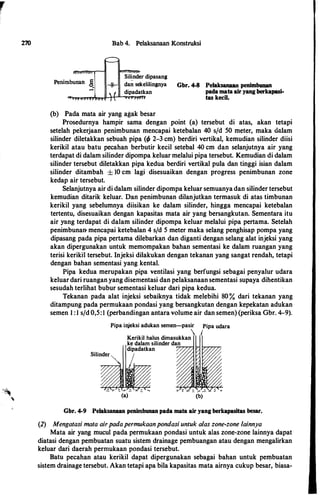270 Bab 4. Pelaksanaan Konstruksi
Silinder dipasang
dan sekelilingnya
dipadatkan
(b) Pada mata air yang agak besar
Gbr. 4-8 Pelaksanaan penimbunan
pada mata air yang berkapasi­
tas kecil.
Prosedurnya hampir sama dengan point (a) tersebut di atas, akan tetapi
setelah pekerjaan penimbunan mencapai ketebalan 40 s/d 50 meter, maka dalam
silinder diletakkan sebuah pipa (t/J 2-3 cm) berdiri vertikal, kemudian silinder diisi
kerikil atau batu pecahan berbutir kecil setebal 40 cm dan selanjutnya air yang
terdapat di dalam silinder dipompa keluar melalui pipa tersebut. Kemudian di dalam
silinder tersebut diletakkan pipa kedua berdiri vertikal pula dan tinggi isian dalam
silinder ditambah ± 10 cm lagi disesuaikan dengan progress penimbunan zone
kedap air tersebut.
Selanjutnya air di dalam silinder dipompa keluar semuanya dan silinder tersebut
kemudian ditarik keluar. Dan penimbunan dilanjutkan termasuk di atas timbunan
kerikil yang sebelumnya diisikan ke dalam silinder, hingga mencapai ketebalan
tertentu, disesuaikan dengan kapasitas mata air yang bersangkutan. Sementara itu
air yang terdapat di dalam silinder dipompa keluar melalui pipa pertama. Setelah
penimbunan- mencapai ketebalan 4 sfd 5 meter maka selang penghisap pompa yang
dipasang pada pipa pertama dilebarkan dan diganti dengan selang alat injeksi yang
akan dipergunakan untuk memompakan bahan sementasi ke dalam ruangan yang
terisi kerikil tersebut. Injeksi dilakukan dengan tekanan yang sangat rendah, tetapi
dengan bahan sementasi yang kental.
Pipa kedua merupakan pipa ventilasi yang berfungsi sebagai penyalur udara
keluar dari ruangan yang disementasi dan pelaksanaan sementasi supaya dihentikan
sesudah terlihat bubur sementasi keluar dari pipa kedua.
Tekanan pada alat injeksi sebaiknya tidak melebihi 80 % dari tekanan yang
ditampung pada permukaan pondasi yang bersangkutan dengan kepekatan adukan
semen I :I s/d 0,5:1 (perbandingan antara volume air dan semen) (periksa Gbr. 4-9).
Pipa injeksi adukan semen-pasir Pipa udara
 I
Kerikil halus dimasukkan
ke dalam silinder dan
dipadatkan
(a) (b)
Gbr. 4-9 Pelaksanaan penimbunan pada mata air yang berkapasitas besar.
(2) Mengatasi mala airpadapermukaanpondasi untuk alas zone-zone lainnya
Mata air yang mucul pada permukaan pondasi untuk alas zone-zone lainnya dapat
diatasi dengan pembuatan suatu sistem drainage pembuangan atau dengan mengalirkan
keluar dari daerah permukaan pondasi tersebut.
Batu pecahan atau kerikil dapat dipergunakan sebagai bahan untuk pembuatan
sistem drainage tersebut. Akan tetapi apa bila kapasitas mata airnya cukup besar, biasa-
 