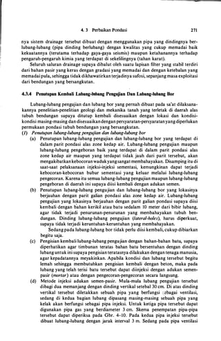4. 3 Perbaikan Pondasi 271
nya sistem drainage tersebut dibuat dengan menggunakan pipa yang dindingnya ber­
lubang-lubang (pipa dinding berlubang) dengan kwalitas yang cukup memadai baik
kekuatannya (terutama terhadap gaya-gaya seismis) maupun ketahanannya terhadap
pengaruh-pengaruh kimia yang terdapat di sekelilingnya (tahan karat).
Seluruh saluran drainage supaya dibalut oleh suatu lapisan filter yang stabil terdiri
dari bahan pasir yang keras dengan gradasi yang memadai dan dengan ketebalan yang
memadai pula, sehingga tidak dikhawatirkan terjadinya sufosi, sepanjang masa exploitasi
dari bendungan yang bersangkutan.
4.3.4 Penutupan Kembali Lubang-lubang Pengujian Dan Lubang-lubang Bor
Lubang-lubang pengujian dan lubang bor yang pernah dibuat pada sa'at dilaksana­
kannya penelitian-penelitian geologi dan mekanika tanah yang terletak di daerah alas
tubuh bendungan supaya ditutup kembali disesuaikan dengan lokasi dan kondisi­
kondisi masing-masing dan disesuaikandengan persyaratan-persyaratanyangdiperlukan
permukaan pondasi tubuh bendungan yang bersangkutan.
{1) Penutupan lubang-lubang pengujian dan lubang-lubang bor
(a) Penutupan lubang-lubang pengujian dan lubang-lubang bor yang terdapat di
dalam parit pondasi alas zone kedap air. Lubang-lubang pengujian maupun
lubang-lubang pengeboran baik yang terdapat di dalam parit pondasi alas
zone kedap air maupun yang terdapat tidak jauh dari parit tersebut, akan
mengakibatkankebocoranwadukyangsangat membahayakan. Disamping itu di
saat-saat pelaksanaan injeksi-injeksi sementasi, kemungkinan dapat terjadi
kebocoran-kebocoran bubur sementasi yang keluar melalui lubang-lubang
pengecoran. Karena itu semua lubang-lubangpengujian maupun lubang-lubang
pengeboran di daerah ini supaya diisi kembali dengan adukan semen.
(b) Penutupan lu,bang-lubang pengujian dan lubang-lubang bor yang lokasinya
berjauhan dengan parit galian pondasi alas zone kedap air. Lubang-lubang
pengujian yang lokasinya berjauhan dengan parit galian pondasi supaya diisi
kembali dengan b·ahan kerikil atau batu sedalam 10 meter dari bibir lubang,
agar tidak terjadi penurunan-penurunan yang membahayakan tubuh ben­
dungan. Dinding lubang-lubang pengujian (lateral-holes), harus diperkuat,
supaya tidak terjadi keruntuhan-keruntuhan yang membahayakan.
Sedang pada lubang-lubang bor tidak perlu diisi kembali, cukup dibiarkan
begitu saja.
(c) Pengisian kembali lubang-lubang pengujian dengan bahan-bahan batu, supaya
diperhatikan agar timbunan teratas bahan batu bersentuhan dengan dinding
lubang untuk ini supaya pengisian teratasnya dilakukan dengan tenaga manusia,
agar kepadatannya meyakinkan. Apabila kondisi dan lubang tersebut begitu
lemah sehingga membutuhkan pengisian kembali dengan beton, maka pada
lubang yang telah terisi batu tersebut dapat diinjeksi dengan adukan semen­
pasir (mortar) atau dengan pengecoran-pengecoran secara langsung.
(d) Metode injeksi adukan semen-pasir. Mula-mula lubang pengujian tersebut
dibagi dua memanjang dengan dinding vertikal setebal 30 cm. Di atas dinding
vertikal tersebut diletakkan sebuah pipa yang berfungsi :..ebagai ventilasi,
sedang di kedua bagian lubang dipasang masing-masing sebuah pipa yang
kelak akan berfungsi sebagai pipa injeksi. Untuk ketiga pipa tersebut dapat
digunakan pipa gas yang berdiameter 3 cm. Skema penempatan pipa-pipa
tersebut dapat diperiksa pada Gbr. 4-10. Pada kedua pipa injeksi tersebut
dibuat lubang-lubang dengan jarak interval 3 m. Sedang pada pipa ventilasi
 