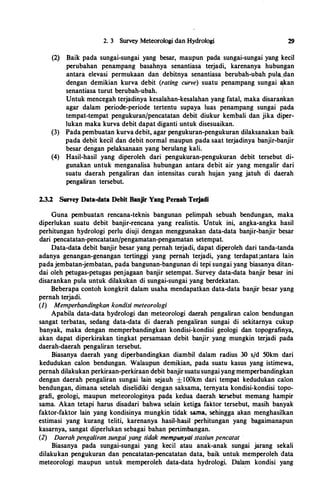 2. 3 Survey Meteorologi dan Hydrologi 29
(2) Baik pada sungai-sungai yang besar, maupun pada sungai-sungai yang kecil
perubahan penampang basahnya senantiasa terjadi, karenanya hubungan
antara elevasi permukaan dan debitnya senantiasa berubah-ubah pula_dan
dengan demikian kurva debit (rating curve) suatu penampang sungai *an
senantiasa turut berubah-ubah. i
Untuk mencegah terjadinya kesalahan-kesalahan yang fatal, maka disarankan
agar dalam periocre-periode tertentu supaya luas penampang sungai pada
tempat-tempat pengukuran/pencatatan debit diukur kembali dan jika diper­
lukan maka kurva debit dapat diganti untuk disesuaikan.
(3) Pada pembuatan kurva debit, agar pengukuran-pengukuran dilaksanakan baik
pada de�it kecil dan debit normal maupun pada saat terjadinya banjir-banjir
besar dengan pelaksanaan yang berulang kali.
(4) Hasil-hasil yang diperoleh dari pengukuran-pengukuran debit tersebut di­
gunakan untuk menganalisa hubungan antara debit air yang mengalir dari
suatu daerah pengaliran dan intensitas curah hujan yang jatuh di daerah
pengaliran tersebut.
2.3.2 Sun'ey Data-data Debit Banjir Yang Pemah Terjadi
Guna pembuatan rencana-teknis bangunan pelimpah sebuah bendungan, maka
diperlukan suatu debit banjir-rencana yang realistis. Untuk ini, angka-angka basil
perhitungan hydrologi perlu diuji dengan menggunakan data-data banjir-banjir besar
dari pencatatan-pencatatan/pengamatan-pengamatan setempat.
Data-data debit banjir besar yang pernah terjadi, dapat diperoleh dari tanda-tanda
adanya genangan-genangan tertinggi yang pernah terjadi, yang terdapat ;antara lain
pada jembatan-jembatan, pada bangunan-bangunan di tepi sungai yang biasanya ditan­
dai oleh petugas-petugas penjagaan banjir setempat. Survey data-data banjir besar ini
disarankan pula untuk dilakukan di sungai-sungai yang berdekatan.
Beberapa contoh kongkrit dalam usaha mendapatkan data-data banjir besar yang
pernah terjadi.
(1) Memperbandingkan kondisi meteoro/ogi
Apabila data-data hydrologi dan meteorologi daerah pengaliran calon bendungan
sangat terbatas, sedang data-data: di daerah pengaliran sungai di sekitarnya cukup
banyak, maka dengan memperbandingkan kondisi-kondisi geologi dan topografinya,
akan dapat diperkirakan tingkat persamaan debit banjir yang mungkin terjadi pada
daerah-daerah pengaliran tersebut.
Biasanya daerah yang diperbandingkan diambil dalam radius 30 s/d 50km dari
kedudukan calon bendungan. Walaupun demikian, pada suatu kasus yang istimewa,
pernah dilakukan perkiraan-perkiraan debit banjir suatu sungai yang memperbandingkan
dengan daerah pengaliran sungai lain sejauh ± I OOkm dari tempat kedudukan calon
bendungan, dimana setelah diselidiki dengan saksama, ternyata kondisi-kondisi topo­
grafi, ·geologi, maupun meteorologinya pada kedua daerah krsebut memang hampir
sama. Akan tetapi harus disadari bahwa selain ketiga faktor tersebut, masih banyak
faktor-faktor lain yang kondisinya mungkin tidak sama, sehingga akan menghasilkan
estimasi yang kurang teliti, karenanya hasil-hasil perhitungan yang bagaimanapun
kasarnya, sangat diperlukan sebagai bahan pertimbangan.
(2) Daerah pengaliran sungai yang tidak mempunyai stasiun pencatat
Biasanya pada sungai-sungai yang kecil atau anak-anak sungai jarang sekali
dilakukan pengukuran dan pencatatan-pencatatan data, baik untuk memperoleh data
meteorologi maupun untuk memperoleh data-data hydrologi. Dalam kondisi yang
 