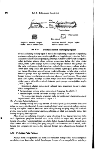 m Bab 4. Pelaksanaan Konstruksi
Pengisian kembali dengan
injeksi adukan semen-pasir.
Tembok beton
�YPipa ventilasi
Pipa injeksi ' " ' ·.
Pengisian kembali dengan injeksi
adukan semen-pasir.
Gbr. 4-10 Penutupan kembali terowongan pengujian.
dibuatkan lubang-lubang tepat di bawah loteng lubang pengujian yang cekung
ke atas dan ujung pipa tersebut dibengkokkan setinggi-tingginya ke atas. Pelak­
sanaan injeksi dimulai dari pipayang letaknya pada elevasiterbawahdan apabila
sudah kelihatan adanya aliran adukan semen-pasir keluar dari pipa injeksi
kedua, maka injeksi supaya dipindahkan pada pipa tersebut. Selanjutnya apa­
bila pada pelaksanaan injeksi tersebut, sudah kelihatan adanya aliran adukan
semen-pasir yang keluar dari pipa ventilasi maka injeksi pada pipa kedua ini­
pun harus dihentikan, dan akhirnya injeksi dilakukan melalui pipa ventilasi.
Tekanan pompa pada pipa ventilasi harus dikurangi dan injeksi dilaksanakan
dengan tempo yang Iambat dan dengan tekanan yang konstan. Akan tetapi
pada akhir injeksi, biasanya tekanan pompa akan naik dengan sendirinya dan
injeksi supaya dihentikan setelah tekanan pada pompa menunjukkan angka
(2 s/d 3) kg/cm2•
Komposisi adukan semen-pasir sebagai batas maximum biasanya diam­
bilkan sebagai berikut:
* Perbandingan volume antara semenjpasir biasanya diambil 3 : 2.
* Perbandingan volume air/semen biasanya diambil 7: 10.
Tergantung dari kondisi setempat, maka perbandingan volume semen/pasir
dapat diambil lebih rendah dari angka 3 : 2.
(2) Pengisian lubang-/ubang bor
Semua lubang-lubang bor yang terletak di daerah parit galian pondasi alas zone
kedap air supaya diisi kembali dengan menginjeksikan bubur sementasi melalui masing­
masing lubang bor tersebut. Terutama pada lubang-lubang bor yang mengalirkan air-air
artetis, supaya diisi kembali secara cermat, sehingga air tidak lagi mengalir keluar dari
lubang bor yang bersangkutan.
Akan tetapi untuk lubang-lubang bor yang lokasinya di luar daerah tersebut, maka
• tidak diperlukan pengisian kembali dan cukup dibiarkan begitu saja, kecuali pada
lubang-lubang bor yang mengalirkan air artetis. Selain itu, apabila sesudah waduk diisi,
diperkirakan akan ada lubang bor yang mengalirkan air rembesan dari waduk, maka
lubang bor semacam ini supaya diisi kembali dengan cara sebagaimana diuraikan di
atas.
4.3.5 Perbaikan Pada Patahan
Adanya zone-zone patahan atau zone-zone hancuran pada pondasi batuan sangatlah
membahayakan kestabilan tubuh bendungan, karena akan menyebabkan terjadinya
 