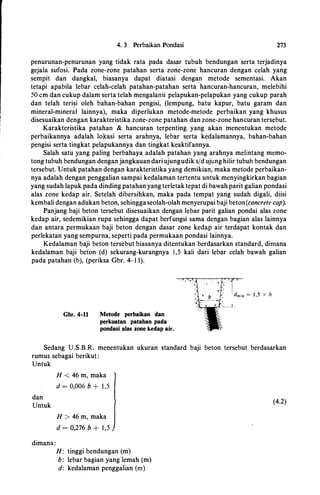 4. 3 Perbaikan Pondasi 273
penurunan-penurunan yang tidak rata pada dasar tubuh bendungan serta terjadinya
gejala sufosi. Pada zone-zone patahan serta zone-zone hancuran dengan celah yang
sempit dan dangkal, biasanya dapat diatasi dengan metode sementasi. Akan
tetapi apabila lebar celah-celah patahan-patahan serta hancuran-hancuran, melebihi
50 cm dan cukup dalam serta telah mengalarrii pelapukan-pelapukan yang cukup parah
dan telah terisi oleh bahan-bahan pengisi, (lempung, batu kapur, batu garam dan
mineral-miner�! lainnya), maka diperlukan metode-metode perbaikan yang khusus
disesuaikan dengan karakteristika zone-zone patahan dan zone-zone hancuran tersebut.
Karakteristika patahan & hancuran terpenting yang akan menentukan metode
perbaikannya adalah lokasi serta arahnya, lebar serta kedalamannya, bahan-bahan
pengisi serta tingkat pelapukannya dan tingkat keaktifannya.
Salah satu yang paling berbahaya adalah patahan yang arahnya melintang memo­
tong tubuh bendungan denganjangkauan dariujungudik s/d ujunghilir tubuh bendungan
tersebut. Untuk patahan dengan karakteristika yang demikian, maka metode perbaikan­
nya adalah dengan penggalian sampai kedalaman tertentu untuk menyingkirkan bagian
yang sudah lapuk pada dinding patahan yang terletak tepat di bawah parit galian pondasi
alas zone kedap air. Setelah dibersihkan, maka pada tempat yang sudah digali, diisi
kembali dengan adukan beton, sehingga seolah-olah menyerupai baji beton(concrete cap).
Panjang baji beton tersebut disesuaikan dengan lebar parit galian pondai alas zone
kedap air, sedemikian rupa sehingga dapat berfungsi sama dengan bagian alas lainnya
dan antara permukaan baji beton dengan dasar zone kedap air terdapat kontak dan
perlekatan yang sempurna, seperti pada permukaan pondasi lainnya.
Kedalaman baji beton tersebut biasanya ditentukan berdasarkan standard, dimana
kedalaman baji beton (d) sekurang-kurangnya 1,5 kali dari lebar celah bawah galian
pada patahan (b), (periksa Gbr. 4-1 1).
Gbr. 4-11 Metode perbaikan dan
perkuatan patahan pada
pondasi alas zone kedap air.
Sedang U.S.B.R. menentukan ukuran standard baji beton tersebut berdasarkan
rumus sebagai berikut:
Untuk
dan
Untuk
dimana :
H < 46 m, maka
d = 0,006 b + 1 ,5
H > 46 m, maka
d = 0,276 b + 1,5
H: tinggi bendungan (m)
b: lebar bagian yang lemah (m)
d: kedalaman penggalian (m)
(4.2)
 