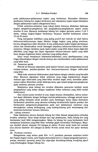 4. 3 Perbaikan Pondasi 279
pada pelaksanaan-pelaksanaan injeksi yang berikutnya. Kemudian dilakukan
pembuatan lubang bor tingkat berikutnya dan selanjutnya injeksi dapat dikerjakan
dengan pelaksanaan injeksi sebagaimana biasa.
Untuk sementasi-sementasi yang cukup dalam biasanya dilakukan beberapa
tingkat pengeboran-pengeboran dan penginjeksian-penginjeksian seperti uraian
tersebut di atas. Biasanya kedalaman lubang bor tingkat pertama antara 3 s/d 5
meter, sedang tingkat-tingkat berikutnya biasanya diambil kedalaman antara
10 s/d 20 meter.
Yang merupakan kelebihan yang paling positif dari metode ini ialah bahwa
kebocoran-kebocorannya dapat dibatasi hingga tingkat yang paling minimum,
karena sebagaimana telah diuraikan di atas pelaksanaan injeksi tingkat pertamanya
antara lain dimaksudkan untuk mencegah terjadinya kebocoran-kebocoran bubur
sementasi. Dengan demikian pada injeksi-injeksi yang lebih dalam dapat diperoleh
efektifitas yang tinggi dan dapat digunakan tekanan-tekanan injeksi yang lebih
besar dengan kepekatan bubur sementasi yang paling efisien.
Akan tetapi mempunyai kelemahan-kelemahan yaitu pembiayaannya yang
tinggi dibandingkan dengan metode Iainnya dan membutuhkan waktu pelaksanaan
yang lebih lama.
(d) Sementasi ganda
Metode ioi biasanya digunakan pada lapisan batuan yang mengandung banyak
retakan-retakan, patahan-patahan dan hancuran-hancuran dengan celah-celah
yang Iebar.
Mula-mula sementasi dilaksanakan pada lapisan dengan rekahan yang bercelah
lebar. Biasanya digunakan bubur sementasi yang tinggi kepekatannya dengan
maksud agar celah-celah yang lebar-lebar tersebut dapat terisi, kemudian pelak­
sanaan injeksi dihentikan untuk beberapa lama, agar terjadi pengerasan-pengerasan
pada sementasi pertama tersebut.
Selanjutnya pada lubang bor tersebut dilakukan pencucian kembali untuk
penginjeksian yang kedua dengan kepekatan bubur sementasi yang lebih rendah
(lebih encer).
Dari uraian-uraian tersebut di atas, dapat kiranya disimpulkan, bahwa semen­
tasi dapat dilakukan dengan berbagai metode pelaksanaan, sehingga metode mana
yang paling memadai untuk · pondasi suatu bendungan hanya dapat ditentukan
berdasarkan penelitian yang saksama terhadap karakteristika lapisan pondasi dan
berdasarkan pengamatan-pengamatan pada saat pelaksanaan sementasi yang
bersangkutan sedang berlangsung, yang kadang-kadang jauh menyimpang dari
ketentuan-ketentuan rencana teknisnya.
(8) Lubang sementasi
Pada hakekatnya ukuran diameter lubang bor tidak banyak pengaruhnya terhadap
kwalitas sementasi. Akan tetapi ditinjau dari segi pembiayaan, maka lubang bor yang
berdiameter kecil lebih menguntungkan. Selain itu lubang bor yang berdiameter kecil
mempunyai ketahanan yang lebih besar terhadap gejala keruntuhan dindingnya. Biasa­
nya diambil ukuran diameter EX (dengan rp sekitar 36 mm) untuk mesin bor tumbuk
atau ukuran diameter AX (dengan rp sekrtar 46 mm) untuk mesin bor putar bermata
intan.
(9) Peralatan sementasi
Sebagaimana yang tertera pada Gbr. 4-1 5, peralatan perataan sementasi terdiri
dari bagian-bagian utama, yaitu bagian pencampur(mixer), bagian pengaduk (agitator),
pompa sementasi (grouting pump) dan pipa-pipa bercabang-cabang (ramifying pipes)
yang dihubungkan dengan lubang bor.
 