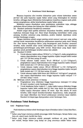 4. 4 Penimbunan Tubuh Bendungan 281
Biasanya kapasitas silos· tersebut didasarkan pada volume kebutuhan semen
per-hari dan pada kapasitas supply bahan semen yang didatangkan ke instalasi
tersebut, sehingga dapat dihindarkan kemungkinan terjadinya stagnasi pada pelak­
sanaan penginjeksian, akibat keterlambatan supply bahan semen.
Sebaiknya supaya diusahakan suatu penempatan sedemikian rupa, sehingga
perbedaan elevasi pompa dan lubang bor tidak melebihi 1 5 meter.
(d) Standard penentuan berakhirnya sementasi
Adalah sangat ideal apabila sementasi dinyatakan berakhir, sete.Iah kapasitas
injeksinya mencapai harga nol. Akan tetapi disamping memerlukan waktu yang
panjang, kwalitas sementasi yang demikian, praktis tidaklah diperlukan untuk
pondasi bendungan urugan.
Dengan demikian adalah sangat penting untuk mencari saat-saat yang paling
optimal untuk menentukan berakhirnya pelaksanaan sementasi pada suatu lubang
bor. Dan karena banyaknya faktor yang berpengaruh pada kwalitas sementasi
tersebut, maka amatlah sukar untuk menetapkan saat tersebut dan diperlukan
pertimbangan-pertimbangan yang lebih cermat. Dasar-dasar yang dapat diper­
gunakan untuk pertimbangan tersebut antara lain adalah :
(a) Standard U.S.B.R
I. Untuk tekanan injeksi sebesar 50 lbjm2 (±3,5 kg/cm2), maka penginjeksian
supaya dipertahankan terus hingga kapasitas injeksi menjadi lebih rendah
dari I ft3 (28 liter) setiap 20 menit.
2. Untuk tekanan injeksi antara 50 s/d lOO lbfm2 (±3,5 - 7,0 kg/cm2),
penginjeksian supaya dipertahankan terus hingga kapasitas injeksi menjadi
lebih rendah dari I ft3 (28 liter) setiap 1 5 menit.
3. Untuk tekanan injeksi antara lOO s/d 200 lbfcm2 (±7,0- 14,0 kg/cm2),
penginjeksian supaya dipertahankan terus hingga kapasitas injeksi menjadi
lebih rendah dari 1 ft3 (28 liter) setiap 10 menit.
4. Untuk tekanan injeksi 1ebih besar dari 200 lb/cm2 14,0 kg/cm2) penginjek­
sian supaya dipertahankan terus hingga kapasitas injeksi menjadi I ft3
(28 liter) setiap 5 menit.
(b) Beberapa contoh penentuan di Jepang
I. Penginjeksian terus dilakukan hingga kapasitasnya mencapai 4 It setiap
20 menit (standard untuk bendungan batu).
2. Untuk kepekatan bubur injeksi 8 : I , maka injeksi supaya dilakukan hingga
kapasitas injeksi lebih rendah dari 0,2 liter stiap menit dan pelaksanaan
injeksi supaya diteruskan selama 30 menit. Apa hila selama 30 menit
tersebut, tidak terjadi kenaikan-kenaikan kapasitasnya, maka penginjek­
sian dapat dihentikan dan berarti pelaksanaan sementasi dapat diakhiri.
Standard ini dapatjuga dipergunakan untuk bendungan batu.
4.4 Penimbunan Tubuh Bendungan
4.4.1 Penjelasan Umum
Pada hakekatnya bahan tubuh bendungan dapat dibedakan dalam 2(dua) klasifikasi,
yaitu :
* bahan yang fungsi utamanya adalah penyangga tubuh bendungan, berupa bahan yang
lulus air, seperti pasir, kerikil dan batu.
* bah!ln yang fungsi utamanya adalah pencegah rembesan air yang berlebihan
dari waduk, berupa bahan yang kedap air yang umumnya adalah bahan tanah
 