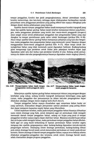 4. 4 Penimbunan Tubuh Bendungan 283
temp!lt penggalian, kondisi dan jarak pengangkutannya, elevasi permukaan tanah,
kondisi meteorologi, dan lain-lain), sehingga dapat dilaksanakan berdasarkan metode
penyediaan serta penggunaan peralatan yang paling efektif dan supaya dilengkapi pula
dengan denah skema pelaksanaan yang mantap.
Apabila daerah tempat penggalian bahan tanah mempunyai kondisi topografi yang
datar dan apabila lapisan geologi bahan tanah tersebut mempunyai tekstur yang homo­
gen, maka penggunaan peralatan yang terdiri dari mesin-mesin penggaruk (scrapers)
akan sangat sesuai untuk pelaksanaan penggalian dan pengumpulan bahan yang siap
diangkut ke tempat penimbunan pada calon tubuh bendungan (periksa Gbr. 4-16).
Akan tetapi apabila tekstur geologi bahan mempunyai pelapisan yang tipis dan bergan­
tian, maka penggalian dan pengumpulan bahan yang memenuhi syarat biasanya dengan
menggunakan mesin-mesin penggaruk (periksa Gbr. 4-17). Akan tetapi untuk me­
nyingkirkan bahan yang tidak memenuhi syarat digunakan buldozer. Kadang-kadang
guna mengurangi type peralatan untuk kedua jenis pekerjaan tersebut dapat juga
digunakan salah satu dari kedua type peralatan tersebut di atas. Sedang untuk pemua­
tannya ke dalam alat-alat pengangkutannya biasanya digunakan mesin singkup (shovel).
Gbr. 4-16 Mempersiapkan bahan tanah dengan Gbr. 4-17 Mempersiapkan baban tanah deagan
menggunakan mesin penggaruk carry- mesin pepggaruk bermotor.
all.
Selanjutnya apabila lapisan geologi bahan mempunyai tekstur yang s�ragam dengan
ketebalan yang cukup, sedang kondisi topografi mempunyai kemiringan yang agak
curam, maka penggalian dan pemuatannya ke dalam alat-alat pengangkutan dapat
dilakukan sekaligus dengan mesin singkup tarik (back-shovel).
Tempat penggalian bahan supaya diusahakan agar senantiasa dalam kadar air
yang optimum, disesuaikan dengan persyaratan operasi peralatan yang paling efisien
dan dapat menjamin kapasitas supply bahan yang dibutuhkan.
Untuk keperluan tersebut, maka pada tempat penggalian bahan biasanya dibuatkan
suatu sistem drainage yang baik, untuk menjamin agar air permukaan tidak mengalir
memasuki daerah tempat penggalian bahan, sedang air hujan yang jatuh di tempat
penggalian tersebut supaya segera dapat dialirkan keluar. Biasanya sesudah hujan selesai
dan airhujan sudah mengalir keluar, maka permukaan tempat penggalian bahan dibolak­
balik agar air yang masih terkandung di lapisan permukaan bahan tersebut segera
menguap dan apabila penguapannya sukar kadang-kadang digunakan metode-metode
pengeringan tertentu. Disamping sistem drainage permukaan, kadang-kadang dibuat
pula sistem drainage bawah tanah untuk menurunkan permukaan air tanah pada elevasi
tertentu. Sistem drainage di daerah tempat penggalian bahan, supaya terus bekerja selama
dilakukan penggalian-penggalian dan terutama untuk sistem drainage bawah tanah
selalu disesuaikan dengan progress penggalian.
 