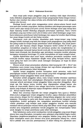 r
284 Bab 4. Pelaksanaan Konstruksi
Akan tetapi pada tempat penggalian yang air tanahnya tidak dapat diturunkan,
maka dilakukan pengeringan pada tempat-tempat pengumpulan bahan dengan meman­
faatkan sinar matahari dan udar;a terbuka serta dibolak-balik dengan mesin penggaru
cakram (disc harrow).
Drainage bawah tanah selain menggunakan sistem saluran-saluran bawah tanah
atau parit-parit terbuka yang dalam, biasanya diadakan pula dengan pemasangan suatu
sistem sumur pipa tancap (well point system). Sistem drainage sumur pipa tancap baru
dapat dipasang sesudah dilakuk<yt pengujian pemompaan seperlunya. Suatu volume
persediaan yang siap timbun (stock pile) di dekat calon tubuh bendungan sangat mem­
bantu kelancaran penimbunan'tubuh bendungan dan supaya ha! tersebut dipertimbang­
kan sesuai denga,n kondisi asli dari bahan tersebut.
Penempatan stock pile tersebut, diusahakan pada tempat-tempat yang kering
(dengan kondisi drainage yang baik) dan dengan jarak pengangkutan yang paling dekat
dan paling mudah ke tempat-tempat penimbunan tubuh bendungan. Alas untuk penem­
patan stock pile biasanya dilapisi dengan hamparan kerikil setebal 20-30 cm guna
memudahkan pengaliran air keluar dari permukaan pondasi dan menghindarkan ter­
jadinya peresapan memasuki lapisan bawah stock-pile. Di atas hamparan kerikil tersebut
bahan tanah ditumpuk dan diusahakan agar permukaan tumpukan tersebut sekurang­
kurangnya mempunyai kemiringan 5 % untuk memudahkan air hujan mengalir keluar.
Apabila diperkirakan akan turun hujan, sebaiknya permukaan tumpukan tanah
stock-pile tersebut supaya dipadatkan dengan mesin giling bertapak lembut, seperti
mesin giling ban karet (tire-roller) untuk mencegah meresapnya air hujan ke dalam
tumpukan bahan.
Ukuran untuk tempat penumpukan sebaiknya tidak kurang dari (30 X 30) m2 dan
diusahakan suatu tempat yang strategis ditinjau dari segi efisiensi pengangkutan dan
pelaksanaan penimbunannya tubuh bendungan.
Apabila tempat penggalian tersebut merupakan tanah pertanian, maka hasil
penyingkapan tersebut ditumpuk di suatu tempat yang tidak mengganggu pelaksanaan
penggarapan tempat penggalian bahan untuk selanjutnya.
Kemudian setelah penggalian selesai, maka tempat tersebut diratakan seperlunya
dan selanjutnya tanah hasil penyingkapan dihamparkan kembali secara merata agar
menutupi seluruh permukaan tempat penggalian bahan yang akan ditinggalkan. Akan
tetapi apa bila lapisan teratas tersebut akan dipergunakan sebagai lapisan alas
kedap air (impermeable blanket) atau sebagai berm-lawan (counterberm), maka akar­
akaran yang terdapat di dalamnya supaya disingkirkan sebersih mungkin.
(2) Mempersiapkan bahan batu
Bahan batu umumnya diperoleh dari tempat penggalian batu (quarry). Sebelum
dilaksanakan penggarapan tempat penggalian tersebut, supaya dilakukan penyelidikan
yang saksama, dengan bor-bor pengujian, lubang-lubang pengujian dan sumur-sumur
pengujian. Disamping itu perlu pula diamati secara cermat, hal-hal mengenai kondisi
topografinya, kondisi geologinya dan mengadakan pemeriksaan kembali terhadap
volume persediaan yang terdapat pada tempat penggalian tersebut serta mencoba
menelaah relevasi penerapan rencana-teknik yang telah dibuat untuk tempat penggalian
tersebut serta mengadakan penelaahan metode penggalian dan mempersiapkan bahan
untuk diangkut ke tempat penimbunan pada tubuh bendungan.
Pada hakekatnya usaha untuk mendapatkan metode penggalian yang sesuai dengan
ukuran batu yang diharapkan, merupakan suatu pekerjaan ya'ng tidaklah begitu mudah.
Diperlukan pengeboran-pengeboran serta pengujian ledakan yang cukup lama untuk
dapat menetapkan secara pasti dimensi serta jarak penempatan lubang bor, volume
bahan peledak serta cara-cara penempatannya di dalam lubang bor, penentuan cara-
 