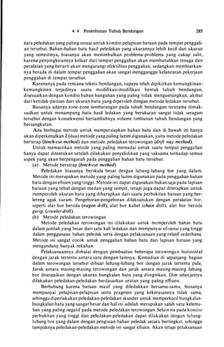 4. 4 Penimbunan Tubuh Bendungan 285
cara peledakan yang paling sesuai untuk kondisi pelapisan batuan pada tem_pat penggali­
an tersebut. Baban-baban batu basil peledakan yang ukurannya lebib kecil dari ukuran
yang semestinya, biasanya akan menimbulkan problema-problema yang cukup sulit,
karena< penyingkirannya keluar dari tempat penggalian akan membutuhkan tenaga dan
peralatan yang berarti akan mengurangi efektifitas penggalian, sedangkan membiarkan­
nya berada di dalam tempat penggalian akan sangat mengganggu kelancaran pekerjaan
penggalian di tempat tersebut.
Karenanya pada rencana-teknis bendungan, supaya telab dipikirkan kemungkinan­
kemungkinan terjadinya suatu modifikasi-modifikasi bentuk tubuh bendungan,
disesuaikan dengan kondisi baban bangunan yang paling tictak menguntungkan, akibat
dari ketictak-pastian ctari ukuran batu yang diperoleb ctengan metocte lectakan tersebut.
Biasanya adanya zone-zone sembarangan pacta tubub benctungan terutama ctimak­
suctkan untuk menampung batu basil lectakan yang berukuran sangat tictak seragam
tersebut dengan konsekwensi bertambabnya volume timbunan tubub benctungan yang
bersangkutan.
Acta berbagai metocte untuk mempersiapkan bahan batu ctan di bawab ini banya
akan ctiperkenalkan 2 (ctua) metode yang paling lazim ctigunakan, yaitu metocte pelectakan
berterap (binch-cut method) ctan metocte pelectakan terowongan (drift way method).
Untuk memastikan metode yang paling memactai untuk suatu tempat penggalian
banya ctapat ditentukan setelab ctilakukan penyelictikan yang saksama terhactap semua
aspek yang akan berpengarub pada penggalian bahan batu tersebut.
(a) Metode berterap (binch-cut method)
Pelectakan biasanya berskala besar ctengan lubang-lubang bor yang ctalam.
Metode ini merupakan metocte yang paling lazim ctigunakan pacta penggalian bahan
batu ctengan efisien yang tinggi. Metocte ini ctapat ctigunakan bukan saja pacta lapisan
batuan yang tebal ctengan mectan yang sempit, tetapi juga ctapat diterapkan untuk
memperoleh ukuran batu yang diharapkan dari suatu perbukitan batuan yang ber­
lereng agak curam. Pengeboran-pengeboran dilaksanakan dengan peralatan bor,
seperti alat bor berocta (wagon drill), alat bor kabel (chain drill), alat bor beroda
gerigi (crow/er-drill).
(b) Metocte pelectakan terowongan
Metode peledakan terowongan ini dilakukan untuk memperoleh bahan batu
dalam jumlah yang besar dar·i satu kali lectakan ctan mempunyai efisiensi yang tinggi
dalam penggunaan baban peledak serta ctengan pelaksanaan yang relatif sederhana.
Metocte ini sangat cocok untuk penggalian bahan batu dari lapisan batuan yang
mengandung banyak rekahan.
Pelaksanaannya dimulai dengan pembuatan beberapa terowongan horizontal
dengan jarak tertentu antara satu dengan lainnya. Kemudian di sepanjang bagian
dalam terowongan tersebut dibuat lubang-lubang bor dengan jarak tertentu pula,.
Jarak antara masing-masing terowongan dan jarak antara masing-masing lubang
bor disesuaikan ctengan ukuran bungkalan batu yang diinginkan. Dan selanjutnya
.dilakukan peledakan-peledakan berdasarkan urutan yang paling effisien.
· Berhubung karena batuan masif yang diledakkan bersama-sama, biasanya
mempunyai pelapisan-pelapisan serta pragmen yang kekerasannya tidak sama,
sehingga diperlakukan peledakan-peledakan skunder untuk memperkecil bungkalan­
bungkalan batu yang sangat besar dan ha! ini adalah merupakan salah satu kelema­
han yang paling negatif pada metocte peledakan terowongan. Selain itu pada kondisi
perbukitan yang tinggi dan peledakan-pelectakan ctapat dilakukan dengan lubang­
lubang bor yang dalam dengan pengisian bahan pelectak secara bertingkat, sehingga
tampaknya peledakan-peledakan metode ini sangat efisien. Akan tetapi pelaksanaan
 