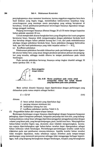 286 Bab 4. Pelaksanaan Konstruksi
penyingkapannya akan menemui kesukaran, karena onggokan-onggokan batu-batu
basil ledakan yang begitu tinggi, menimbulkan kekbawatiran terjadinya long­
soran-longsoran yang menimpa mesin penyingkup yang sedang beroperasi di
bawabnya. Untuk pembuatan-pembuatan terowongan biasanya digunakan tenaga­
·tenaga penggali tambang.
Panjang terowongan biasanya dibatasi bingga 20 sfd 50 meter dengan kapasitas
baban peledak sejumlab 20 ton.
Untuk memperoleb ukuran bungkalan batu yang diinginkan dari suatu pragmen
berukuran besar, biasanya lebib menguntungkan dengan peledakan berskala kecil
dan bertabap dengan baban peledak kurang dari 2 ton, dari pada meledakkannya
sekaligus dengan peledakan berskala besar. Suatu peledakan dianggap berkwalitas
baik, apa hila basil peledakannya yang tidak terpakai sekitar 5 - 10 %.
(c) Koeffisien peledakan
Pelaksanaan peledakan baruslab didasarkan pada pertimbangan untuk dipero­
leb ukuran baban batu yang sesuai dengan peralatan-peralatan pemuat dan pengang­
kut yang tersedia, sebingga mudab dibawa ke tempat penimbunan pada tubub
bendungan.
Pada metode peledakan berterap, biasanya setiap tingkat diambil setinggi 30
meter (periksa Gbr. 4-18).
Batas penggalian
dengan ledakan
Gbr. 4-18 Skema penjelasan pada rumus untuk
memperoleh volume dari serbuk dinamit
yang diperlukan pada suatu peledakan.
Berat serbuk dinamit biasanya dapat diperkirakan dengan perbitungan yang
didasarkan pada rumus empiris sebagai berikut:
dimana
E = CVH
E: berat serbuk dinamit yang diperlukan (kg)
L: panjang tahanan minimum (m)
H: kedalaman lubang bor (m)
C: koeffisian peledakan (periksa Tabel 4-2).
(3) Pengambilan bahan dari tempat-tempat lainnya
(4.4)
Bendungan-bendungan urugan biasanya diperlengkapi dengan bangunan-bangunan
pelengkap, seperti bangunan pelimpab, bangunan penyadap dan lain-lain, yang kadang­
kadang skalanya cukup besar sebingga diperlukan penggalian-penggalianpondasi dengan
volume yang besar pula, yang berupa lempungan, pasir, kerikil atau batu. Menyingkirkan
baban-baban tersebut begitu saja, ekonomis akan tidaklab menguntungkan, karena­
nya supaya dipertimbangkan aga'r baban-baban tersebut dapat dipergunakan sebagai
bahan timbunan tubub bendurigan. Pertimbangan-pertimbangan tersebut sudab harus
dilakukan pada saat pembuatan rencana-teknisnya. Apabila kondisi bahan tersebut
tidak mungkin digunakan, maka sebaiknya supaya ditimbun pada tempat-tempat
pembuangan yang memenubi persyaratan sehingga tidak mengganggu berbagai kepenti­
ngan, baik yang langsung bersangkutan dengan bendungan, maupun yang bersangkutan
 