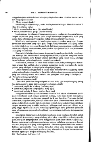 292 Bab 4. Pelaksanaan Konstruksi
penggaliannya terlebih dahulu dan langsung dapat dimuatkan ke dalam bak-bak alat­
alat pengangkutan darat.
(e) Mesin pemuat (loader)
Sesuai dengan type rodanya, maka mesin pemuat ini dapat dibedakan dalam 2
(dua) type utama, yaitu:
* Mesin pemuat berban karet (tire wheel loader)
* Mesin pemuat beroda gerigi. (crawler loader)
Mesin pemuat beroda gerigi biasanya mempunyai gerakan-gerakan yang lambat,
dengan perputaran yang lamban pula, tetapi mempunyai cengkeraman roda yang
sangat baik, sehingga dapat beroperasi pada permukaan tanah yang lunak.
Sebaliknya, mesin pemuat berban karet mempunyai gerakan yang cepat dengan
perputaran-perputaran yang cepat pula, t�tapi pada permukaan tanah yang lunak
mesin ini tidak dapat beroperasi dengan baik. Jadi keuntungannya yangpositifadalah
untuk operasi yang membutuhkan jarak gerakan agak jauh tetapi di atas permukaan
tanah yang cukup keras.
Dewasa ini telah dikembangkan mesin pemuat dengan kapasitas timba yang besar,
dan beberapa dari hasilnya telah mempunyai mobilitas yang sudah menyamai mesin
penyingkup mekanis serta dengan tekanan penimbaan yang cukup besar, sehingga
dapat berfungsi pula sebagai mesin penyingkup mekanis.
Mesin-mesin.semacam ini telah mulai dioperasikan pada pembangunan bendu­
ngan unigan dan terlihat adanya tendensi pergantian mesin penyingkup ke mesin
pemuat yang sekaligus berfungsi pula sebagai penyingkup.
Untuk menentukan type mana di antara mesin-mesin tersebut yang paling efektif
untuk suatu pekerjaan tanah hanya dapat diketahui dari pertimbangan-pertimbangan
yang teliti terhadap semua karakteristika dari pekerjaan tanah yang akan digarap.
(2) Peralatan untuk pengangkutan
(a) Dump-truk (dump-truck)
Didasarkan pada cara mengosongkan baknya, maka type dump-truk yang paling
luas pemakaiannya pada pembangunan bendungan adalah:
* dump-truk jungkit ke belakang (end dump type)
* dump-truk jungkit ke samping (side dump type)
* dump�truk terbuka di dasar. (bottom dump type)
Penggunaannya biasanya dikombinasikan dalam satu sistem pelaksanaan peker­
jaan pemindahan tanah dengan peralatan lainnya, yaitu mesin-mesin penyingkup,
mesin-mesin pemuat, mesin-mesin penggali tarik dan lain-lain. Penentuan jumlah
dump-truk yang diperlukan, biasanya didasarkan pada kemampuan mesin pemuatan
yang ada dan akhir-akhir ini baik mesin-mesin pemuat, maupun dump-truk diprodusir
dengan kapasitas yang semakin meningkat, sehingga untuk mencapai efisiensi kerja
yang tinggi diperlukan adanya perhitungan-perhitungan serta penelitian-penelitian
yang saksama agar memperoleh kombinasi yang seimbang dari kedua jenis peralatan
tersebut.
Disamping didasarkan pada kemampuan kedua jenis peralatan tersebut, untuk
memperoleh komposisinya yang seimbang, diperlukan penyelidikan terhadap kondisi
jalur-jalur jalan pengangkutan, serta menggunakan jalan-jalan umum yang kadang­
kadang mempunyai pembatasan-pembatasan tertentu pada berat muatan serta dimensi
alat-alat pengangkutan yang akan digunakan. Karenanya perencana harus memper­
hatikan karakteristika yang optimal terhadap setiap jenis peralatan yang akan
dimasukkan dalam komposisi peralatan yang disesuaikan dengan batasan-batasan
tersebut, agar dapat dicapai efisien yang maximal.
(b) Ban berjalan (belt conveyer)
 