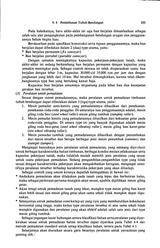 4. 4 Penimbunan Tubuh Bendungan 293
Pada hakekatnya, baru akhir-akhir ini saja ban berjalan dimanfaatkan sebagai
salah satu alat pengangkutan pada pembangunan bendungan urugan dan pengguna­
annya belum begitu luas.
Berdasarkan pada spesifikasi konstruksi serta tujuan penggunaannya, maka ban
berjalan dapat dibedakan dalam 2 (dua) type utama, yaitu:
* Ban berjalan permanen (fix conveyer)
* Ban berjalan portabel (portable conveyer).
Dengan semakin meningkatnya kapasitas pekerjaan-pekerjaan tanah, maka
akhir-akhir ini sedang berkembang ban berjalan permanen dengan kapasitas yang
semakin meningkat pula. Sebagai contoh dewasa ini telah dioperasikan suatu ban
berjalan dengan lebar 3 m, kapasitas 30.000 s/d 35.000 ton per jam dan dengan
jangkauan yang lebih dari 10 km. Hal tersebut dimungkinkan, karena telah dikem­
.bangkannya type ban yang bertulang kawat baja.
Kapasitas ban berjalan umumnya tergantung pada lebar ban dan kecepatan
gerakan ban tersebut.
(3) Peralatan untuk pemadatan
Sesuai dengan sistem pemadatanny�. maka peralatan untuk pemadatan timbunan
tubuh bendungan dapat dibedakan dalam 3 (tiga) type utama, yaitu :
1. Mesin pemadat semi-kenitis yang pemadatannya dihasilkan dari penekanan­
penekanan roda-roda penggilas. Di antaranya luas
·
penggunaannya adalah, mesin
giling roda besi (steel wheel roller) mesin giling tumbuk (tamping roller).
2. Mesin pemadat kenitis yang pemadatannya dihasilkan dari kekuatan getar pada
roda-roda penggilas. Di antara type ini yang banyak digunakan adalah mesin
giling roda besi-getar (steel wheel vibrating roller), mesin giling ban karet-getar
(tire wheel vibrating roller).
3. Mesin pemadat tumbuk yang pemadatannya dihasilkan dengan penumbukan
dari mesin tersebut dan berupa berbagai jenis mesin penumbuk (rammer) dan
stamJ?er (tamper).
Mengingat banyaknya jenis peralatan untuk pemadatan, yang memang diprodusir
untuk berbagai karakteristika bahan timbunan, berbagai kondisi medan pelaksanaan serta
kapasitas pekerjaan tanah, maka tidaklah mudah memilih jenis peralatan yang sesuai
untuk suatu pekerjaan pemadatan. Sedang pengambilan-pengambilan type yang tidak
sesuai dengan karakteristika pekerjaan akan mengakibatkan kerugian, mengingat sensi­
tifnya peralatan tersebut terhadap karakteristika pekerjaan yang akan dihadapi.
Sebagai contoh yang umum kiranya dapatlah ketengahkan di bawah ini :
* Andaikata pemadatan akan dilakukan pada tanah yang lepas dan berbutiran halus,
maka sebagai perkiraan pertama mungkin akan sesuai, apabila dipilihkan mesin .giling
getar.
* Akan tetapi untuk pemadatan tanah yang lekat, mungkin type mesin giling ban karet
akan lebih sesuai dan mesin giling getar akan sama sekali tidak mungkin dapat digu­
nakan.
* Selanjutnya untuk pemadatan zone kedap air yang tipis yang membutuhkan kekedapan
horizontal yang tinggi, maka kedua type peralatan tersebut di atas sama sekali tidak
mungkin digunakan dan peralatan yang akan efektif adalah salah satu jenis dari type
mesin giling tumbuk.
Sebagai pegangan kasar hubungan antara klasifikasi bahan serta peralatan yang diper­
kirakan sesuai untuk pemadatan bahan terscbut dapat diperiksa pada Tabel 4-4 dan
metode pemadatan standard untuk setiap klasifikasi bahan, tertera pada Tabel 4-5.
Selanjutnya akan diuraikan secara garis besarnya peralatan untuk pemadatan yang
penting sbb. :
 