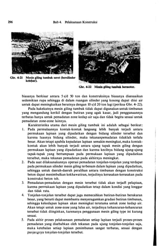 296 Bab 4. Pelaksanaan Konstruksi
Gbr. 4-21 Mesin giling tumbuk seret (bersilinder
keln!Jar).
Gbr. 4-22 Mesin giling tumbuk bermotor.
biasanya berkisar antara 5 s/d 50 ton dan konstruksinya biasanya disesuaikan
sedemikian rupa sehingga di dalam ruangan silinder yang kosong dapat diisi air
untuk dapat meningkatkan beratnya dengan 10 s/d 20 ton lagi (periksa Gbr. 4-22).
Pada hakekatnya mesin giling tumbuk tidak dapat digunakan untuk timbunan
yang mengandung kerikil dengan butiran yang agak kasar, jadi penggunaannya
terbatas hanya untuk pemadatan zone kedap air saja dan tldak begitu sesuai untuk
pemadatan zone·zone lainnya.
Karakteristika utama dari mesin giling tumbuk ini adalah sebagai berikut:
I . Pada permulaannya kontak·kontak langsung lebih banyak terjadi antara
permukaan lapisan yang dipadatkan dengan bidang silinder tersebut dan
karena luasnya bidang silinder, maka tekananpemadatan tidaklah terlalu
besar. Akan tetapi apabila kepadatan lapisan semakin meningkat, maka kontak·
kontak akan lebih banyak terjadi antara ujung tapak mesin giling dengan
permukaan lapisan yang dipadatkan dan karena kecilnya bidang ujung·ujung
tapak·tapak yang bertumpuan pada permukaan lapisan yang dipadatkan
tersebut, maka tekanan pemadatan pada akhirnya meningkat.
2. Pada saat dilaksanakannya operasi pemadatan tonjolan·tonjolan yang terdapat
pada permukaan silinder mesin giling terbenam dalam lapisan yang dipadatkan,
sehingga untuk daerah·daerah peralihan antara timbunan dengan konstruksi
beton dapat menimbulkan kekhawatiran, terjadinya kerusakan·kerusakan pada
konstruksi beton tsb.
3. Pemadatan·pemadatan dengan mesin tersebut tidak akan terjadt pelapisan,
karena pernrukaan lapisan yang dipadatkan tetap dalam kondisi yang longgar
dan tidak rata.
4. Tonjolan·tonjolan tersebut dapat juga memecahkan butiran·butiran berukuran
besar, yang berarti dapat membantu menyeragamkan gradasi butiran timbunan,
sehingga kekedapan lapisan akan meningkat terutama untuk zone kedap air.
Akan tetapi untuk zone·zone yang lulus air, terjadinya kehancuran·kehancuran
tersebut tidak diinginkan, karenanya penggunaan mesin giling type ini kurang
sesuai.
5. Pada akhir proses pelaksanaan pemadatan setiap lapisan terjadi proses·proses
pemadatan yang disebabkan oleh tekanan pacta ujung tonjolan·tonjolan saja,
maka ketebalan setiap lapisan penimbunan sangat terbatas, sesuai dengan
panjangnya tonjolan-tonjolan tersebut.
 