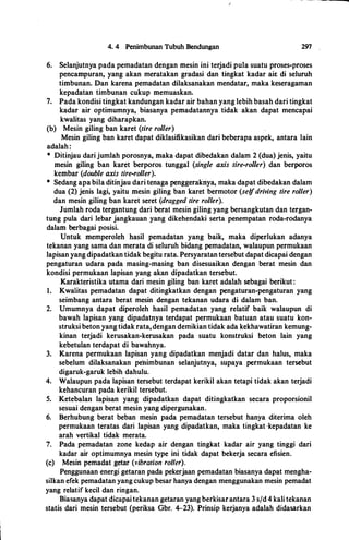 4. 4 Penimbunan Tubuh Bendungan 297
6. Selanjutnya pada pemadatan dengan rnesin ini terjadi pula suatu proses-proses
pencarnpuran, yang akan meratakan gradasi dan tingkat kadar air: di seluruh
tirnbunan. Dan karena pemadatan dilaksanakan mendatar, maka keseragaman
kepadatan timbunan cukup rnemuaskan.
7. Pada kondisi tingkat kandungan kadar air bahan yang lebih basah dari tingkat
kadar air optimumnya, biasanya pernadatannya tidak akan dapat mencapai
kwalitas yang diharapkan.
(b) Mesin giling ban karet (tire roller)
Mesin giling ban karet dapat diklasifikasikan dari beberapa aspek, antara lain
adalah:
* Ditinjau dari jumlah porosnya, rnaka dapat dibedakan dalam 2 (dua) jenis, yaitu
rnesin giling ban karet berpotos tunggal (single axis tire-roller) dan berporos
kernbar (double axis tire-roller).
* Sedang apa hila ditinjau dari tenaga penggerakriya, maka dapat dibedakan dalam
dua (2) jenis lagi, yaitu rnesin giling ban karet bermotor (selfdriving tire roller)
dan mesin giling ban karet seret (dragged tire roller).
Jumlah roda tergantung dari berat mesin giling yang bersangkutan dan tergan­
tung pula dari lebar jangkauan yang dikehendaki serta penempatan roda-rodanya
dalarn berbagai posisi.
Untuk rnemperoleh basil pemadatan yang baik, maka diperlukan adanya
tekanan yang sama dan merata di seluruh bidang pemadatan, walaupun permukaan
lapisan yang dipadatkan tidak begitu rata. Persyaratan tersebut dapat dicapai dengan
pengaturan udara pada masing-masing ban disesuaikan dengan berat mesin dan
kondisi permukaan lapisan yang akan dipadatkan tersebut.
Karakteristika utama dari mesin giling ban karet adalah sebagai berikut:
1. Kwalitas pemadatan dapat ditingkatkan dengan pengaturan-pengaturan yang
seimbang antara berat mesin dengan tekanan udara di dalam ban.
2. Umumnya dapat diperoleh basil pemadatan yang relatif baik walaupun di
bawah lapisan yang dipadatnya terdapat permukaan batuan atau suatu kon­
struksi beton yang tidak rata,dengan demikian tidak ada kekhawatiran kemung­
kinan terjadi kerusakan-kerusakan pada suatu konstruksi beton lain yang
kebetulan terdapat di bawahnya.
3. Karena permukaan lapisan yang dipadatkan menjadi datar dan halus, maka
sebelum dilaksanakan peilimbunan selanjutnya, supaya permukaan tersebut
digaruk-garuk lebih dahulu.
4. Walaupun pada lapisan tersebut terdapat kerikil akan tetapi tidak akan terjadi
kehancuran pada kerikil tersebut.
5. Ketebalan lapisan yang dipadatkan dapat ditingkatkan secara proporsionil
sesuai dengan berat mesin yang dipergunakan.
6. Berhubung berat beban mesin pada pemadatan tersebut hanya diterima oleh
permukaan teratas dari lapisan yang dipadatkan, maka tingkat ·kepadatan ke
arah vertikal tidak merata.
1. Pada pemadatan zone kedap air dengan tingkat kadar air yang tinggi dari
kadar air optimumnya mesin type ini tidak dapat bekerja secara efisien.
(c) Mesin pemadat getar (vibration roller).
Penggunaan energi getaran pada pekerjaan pemadatan biasanya dapat mengha­
silkan efek pemadatan yang cukup besar hanya dengan menggunakan mesin pemadat
yang relatif kecil dan ringan.
Biasanya dapat dicapaitekanan getaran yang berkisarantara 3 s/d 4 kali tekanan
statis dari mesin tersebut (periksa Gbr. 4-23). Prinsip kerjanya adalah didasarkan
 