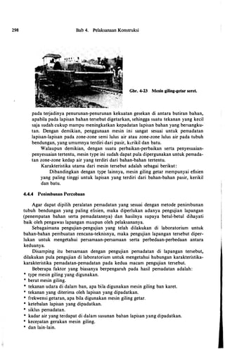298 Bab 4. Pelaksanaan Konstruksi
Gbr. 4-23 Mesin giling-getar seret.
pada terjadinya penurunan-penurunan kekuatan gesekan di antara butiran bahan,
apabila pada lapisan bahan tersebut digetarkan, sehingga suatu tekanan yang kecil
saja sudah cukup mampu meningkatkan kepadatan lapisan bahan yang bersangku- ·
tan. Dengan demikian, penggunaan mesin ini sangat sesuai untuk pemadatan
lapisan-lapisan pada zone-zone semi lulus air atau zone-zone lulus air pada tubuh
bendungan, yang umumnya terdiri dari pasir, kcrikil dan batu.
Walaupun demikian, dengan suatu perbaikan-perbaikan serta penyesuaian­
penyesuaian tertentu, mesin type ini sudah dapat pula dipergunakan untuk pemada­
tan zone-zone kedap air yang terdiri dari bahan-bahan tertentu.
Karakteristika utama dari mesin tersebut adalah sebagai berikut :
Dibandingkan dengan type lainnya, mesin giling getar mempunyai efisien
yang paling tinggi untuk lapisan yang terdiri dari bahan-bahan pasir, kerikil
dan batu.
4.4.4 Penimbunan Percobaan
Agar dapat dipilih peralatan pemadatan yang sesuai dengan metode penimbunan
tubuh bendungan yang paling efisien, maka diperlukan adanya pengujian lapangan
(penempatan bahan serta pemadatannya) dan hasilnya supaya betul-betul dihayati
baik oleh pengawas lapangan maupun oleh pelaksananya.
Sebagaimana pengujian-pengujian yang telah dilakukan di laboratorium untuk
bahan-bahan pembuatan rencana-teknisnya, maka pengujian lapangan tersebut diper­
lukan untuk mengetahui persamaan-persamaan serta perbedaan-perbedaan antara
keduanya.
Disamping itu bersamaan dengan pengujian pemadatan di lapangan tersebut,
dilakukan pula pengujian di laboratorium untuk mengetahui hubungan karakteristika­
karakteristika pemadatan-pemadatan pada kedua macam pengujian tersebut.
Beberapa faktor yang biasanya berpengaruh pada hasil pemadatan adalah:
* type mesin giling yang digunakan.
* berat mesin giling.
* tekanan udara di dalam ban, apa biJa digunakan mesin giling ban karet.
* tekanan yang diterima oleh lapisan yang dipadatkan.
* frekwensi getaran, apa bila digunakan mesin giling getar.
* ketebalan lapisan yang dipadatkan.
* siklus pemadatan.
* kadar air yang terdapat di dalam susunan bahan lapisan yang dipadatkan.
* kecepatan gerakan mesin giling.
* dan lain-lain.
 