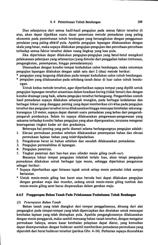 4. 4 Penimbunan Tubuh Bendungan 299
Dan selanjutnya dari semua hasil-hasil pengujian pada semua faktor tersebut di
atas, akan dapat dijadikan suatu dasar penentuan metode pemadatan yang paling
ekonomis pada penimbunan tubuh bendungan yang bersangkutan dengan penggunaan
peralatan yang paling efektif pula. Apabila pengujian lapangan dilaksanakan dengan
skala yang besar, maka supaya dilakukan pengujian-pengujian dan percobaan-percobaan
terhadap semua faktor tersebut dalam ruang lingkup yang luas pula.
Jika diperlukan dapat dilakukan pengujian-pengujian yang betul-betul mengikuti
pelaksanaan pekerjaan yang sebenarnya (yang dimulai dari penggalian bahan timbunan,
pengangkutan, penempatan, hingga pemadatannya).
Disesuaikan dengan kondisi tempat kedudukan calon bendungan, maka umumnya
pengujian lapangan dilakukan dengan salah satu .dari 2 (dua) metode berikut:
* pengujian yang langsung dilakukan pada tempat kedudukan calon tubuh bendungan.
* pengujian yang dilaksanakan pada sebidang tanah datar di luar calon tubuh bendu-
ngan.
Untuk kedua metode tersebut, agar diperhatikan supaya tempat yang dipilih untuk
pengujian lapangan tersebut senantiasa dalam keadaan kering (tidak berair) dan dengan
kondisi drainage yang baik, selama pengujian tersebut berlangsung. Pengambilan contoh
hasil pemadatan supaya dilakukan sebanyak mungkin, pada berbagai kedalaman dan
berbagai lokasi yang dianggap penting yangdapat memberikan ciri-khas pada pengujian
tersebutdan pengujian tersebut terusdilaksanakan hingga mencapai ketebalan sekurang­
kurangnya 1,0 meter, supaya dapat diamati suatu pemadatan yang bebas dari pengaruh­
pengaruh pondasinya. Selain itu supaya dilaksanakan pengawasan-pengawasan yang
saksama terhadap kondisi bahan pengujian yang akan dipergunakan, terutama mengenai
keseragaman tingkat kadar air dan gradasinya.
Beberapa hal penting yang perlu diamati selama berlangsungnya pengujian adalah:
1. Elevasi permukaan pondasi sebelum dilaksanakan penempatan bahan dan elevasi
permukaan lapisan bahan yang telah'dipadatkan.
2. Pengukuran berat isi bahan sebelum dan sesudah dilaksanakan pemadatan.
3. Pengujian permeabilitas di lapangan.
4. Pengujian penetrasi.
5. Tingkat penetrasi dari ban-ban atau silinder mesin giling (walk-out).
Biasanya lokasi tempat pengujian tidaklah terlalu luas, akan tetapi pengujian
pemadatan dilakukan untuk berbagai type mesin, sehingga diperlukan pengaturan
sebagai berikut:
* Supaya diperhatikan agar lintasan tapak untuk setiap mesin pemadat tidak sampai
bertautan.
* Untuk mesin-mesin giling ban karet atau beroda besi dapat dilakukan pengujian
dengan gerakan maju dan mundur, sedang untuk mesin-mesin giling tumbuk dan
mesin-mesin giling seret harus dioperasikan dalam gerakan maju.
4.4.5 Penggarapan Bahan Tanah Pada Pelaksanaan Penimbunan Tubuh Bendungan
(J) Penempatan Bahan Tanah
Bahan tanah yang telah diangkut dari tempat pengga1iannya, dituang dari alat
pengangkut pada tempat-tempat yang telah dipersiapkan dan diratakan untuk mencapai
ketebalan lapisan yang telah ditetapkan pula. Apabila pengangkutannya dilaksanakan
dengan mesin penggaruk, maka sambil menuang bahan tanah tersebut, dengan mengatur
permukaan baknya, secara kasar ketebalan pelapisan dapat diatur, yang kemudian
dapat disempurnakan dengan buldozer sambil memberikan pemadatan permukaan yang
diperoleh dari berat buldozer tersebut (periksa Gbr. 4-24). Perhatian supaya dicurahkan
 