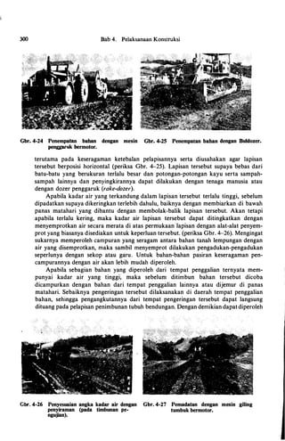 300 Bab 4. Pelaksanaan Konstruksi
Gbr. 4-24 Penempatan bahan dengan mesin Gbr. 4-25 Penempatan bahan dengan Buldozer.
penggaruk bermotor.
terutama pada keseragaman ketebalan pelapisannya serta diusahakan agar lapisan
tersebut berposisi horizontal (periksa Gbr. 4-25). Lapisan tersebut supaya bebas dari
batu-batu yang berukuran terlalu besar dan potongan-potongan kayu serta sampah­
sampah lainnya dan penyingkirannya dapat dilakukan dengan tenaga manusia atau
dengan dozer penggaruk (rake-dozer).
Apabila kadar air yang terkandung dalam lapisan tersebut terlalu tinggi, sebelum
dipadatkan supaya dikeringkan terlebih dahulu, baiknya dengan membiarkan di bawah
panas matahari yang dibantu dengan membolak-balik lapisan tersebut. Akan tetapi
apabila terlalu kering, maka kadar air lapisan tersebut dapat ditingkatkan dengan
menyemprotkan air secara merata di atas permukaan.lapisan dengan alat-alat penyem­
prot yang biasanya disediakan untuk keperluan tersebut. (periksa Gbr. 4-26). Mengingat
sukarnya memperoleh campuran yang seragam antara bahan tanah lempungan dengan
air yang disemprotkan, maka sambil menyemprot dilakukan pengadukan-pengadukan
seperlunya dengan sekop atau garu. Untuk bahan-bahan pasiran keseragaman pen­
campurannya dengan air akan lebih mudah diperoleh.
Apabila sebagian bahan yang diperoleh dari tempat penggalian ternyata mem­
punyai kadar air yang tinggi, maka sebelum ditimbun bahan tersebut dicoba
dicampurkan dengan bahan dari tempat penggalian lainnya atau dijemur di panas
matahari. Sebaiknya pengeringan tersebut dilaksanakan di daerah tempat penggalian
bahan, sehingga pengangkutannya dari tempat pengeringan tersebut dapat langsung
dituang pada pelapisan penimbunan tubuh bendungan. Dengan demikian dapat diperoleh
Gbr. 4-26 Penyesuaian angka kadar air dengan Gbr. 4-27 Pemadatan dengan mesin giling
penyiraman (pada timbunan pe- tumbuk bermotor.
ngujian).
 