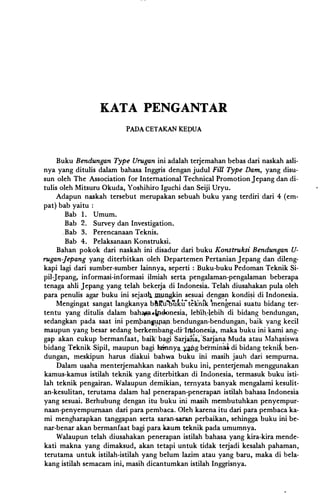 �--
KATA PENGANTAR
PADA CETAKAN KEDUA
Buku Bendungan Type Urugan ini adalah terjemahan bebas dari naskah asli­
nya yang ditulis dalam bahasa Inggris dengan judul Fill Type Dam, yang disu­
sun oleh The Association for International Technical Promotion Jepang dan di­
tulis oleh Mitsuru Okuda, Yoshihiro Iguchi dan Seiji Uryu.
Adapun naskah tersebut merupakan sebuah buku yang terdiri dari 4 (em-
pat) bab yaitu :
Bab 1. Umum.
Bab 2. Survey dan Investigation.
.Bab 3. Perencanaan Teknis.
Bab 4. Pelaksanaan Konstruksi.
Bahan pokok dari naskah ini disadur dari buku Konstruksi Bendungan U­
rugan-Jepang yang diterbitkan oleh Departemen Pertanian Jepang dan dileng­
kapi lagi dari sumber-sumber lainnya, seperti : Buku-buku Pedoman Teknik Si­
pil-Jepang, informasi-informasi ilmiah serta pengalaman-pengalaman beberapa
tenaga ahli Jepang yang telah bekerja di Indonesia. Telah diusahakan pula oleh
para penulis agar buku ini sejal!q .m.uogkin sesuai den�n kondi�i di Indonesia.
Mengingat sangat langkanya bftlt'u'b'Ulitteknik 'mengenai suatu bidang ter­
tentu yang ditulis dalam bahCWL--Pdcnesia, leb'ih.-lebih di bidang bendungan,
sedangkan pada saat ini pempan14-J13Jl.bendungan-bendungan, baik yang kecil
maupun yang besar sedang berke�bang.dir·IJldonesifl, maka buku ini kami ang­
gap akan cukup bermanfaat,· baik' bagi Sarjalia:, 'Sarjana Muda atau �lahtsiswa
bidang Teknik Sipil, maupun bagi lainnya,�g.bei:minM di bidang teknik ben­
dungan, meskipun harus diakui bahwa buku ihi masih jauh dari sempurna.
Dalam usaha menterjemahkan naskah buku ini, penterjemah menggunakan
kamus-kamus istilah teknik yang diterbitkan di Indonesia, termasuk buku isti­
lah teknik pengairan. Walaupun demikian, temyata banyak mengalami kesulit­
an-kesulitan, terutama dalam hal penerapan-penerapan istilah bahasa Indonesia
yang sesuai. Berhubung dengan itu buku ini masih membutuhkan penyempur­
naan-penyempurnaan dari para pembaca. Oleh karena itu dari para pembaca ka­
mi mengharapkan tanggapan serta saran-saran perbaikan, sehingga buku ini be­
nar-benar akan bermanfaat bagi para kaum teknik pada umumnya.
Walaupun telah diusahakan penerapan istilah bahasa yang kira-kira mende­
kati makna yang dimaksud, akan tetapi untuk tidak terjadi kesalah pahaman,
terutama untuk istilah-istilah yang belum lazim atau yang baru, maka di bela­
kang istilah semacam ini, masih dicantumkan istilah Inggrisnya.
 