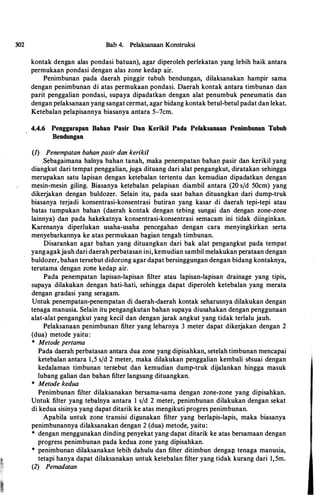 302 Bab 4. Pelaksanaan Konstruksi
kontak dengan alas pondasi batuan), agar diperoleh perlekatan yang lebih baik antara
permukaan pondasi dengan alas zone kedap air.
Penimbunan pada daerah pinggir tubuh bendungan, dilaksanakan hampir sama
dengan penimbunan di atas permukaan pondasi. Daerah kontak antara timbunan dan
parit penggalian pondasi, supaya dipadatkan dengan alat penumbuk peneumatis dan
dengan pelaksanaan yang sangat cermat, agar bidang kontak betul-betul padat dan lekat.
Ketebalan pelapisannya biasanya antara 5-7cm.
4.4.6 Penggarapan Bahan Pasir Dan Kerikil Pada Pelaksanaan Penimbunan Tubuh
Bendungan
{1) Penempatan bahan pasir dan kerikil
.Sebagaimana halnya bahan tanah, maka penempatan bahan pasir dan kerikil yang
diangkut dari tempat penggalian, juga dituang dari alat pengangkut, diratakan sehingga
merupakan satu lapisan dengan ketebalan tertentu dan kemudian dipadatkan dengan
mesin-mesin giling. Biasanya ketebalan pelapisan diambil antara (20 s/d 50cm) yang
dikerjakan dengan buldozer. Selain itu, pada saat bahan dituangkan dari dump-truk
biasanya terjadi konsentrasi-konsentrasi butiran yang kasar di daerah tepi-tepi atau
batas tumpukan bahan (daerah kontak dengan tebing sungai dan dengan zone-zone
lainnya) dan pada hakekatnya konsentrasi-konsentrasi semacam ini tidak diinginkan.
Karenanya diperlukan usaha-usaha pencegahan dengan cara menyingkirkan serta
menyebarkannya ke atas permukaan bagian tengah timbunan.
Disarankan agar bahan yang dituangkan dari bak alat pengangkut pada tempat
yangagakjauh dari daerah perbatasan ini, kemudian sambil melakukan perataan dengan
buldozer, bahan tersebut didorong agar dapat bersinggungan dengan bidang kontaknya,
terutama dengan zone kedap air.
Pada penempatan lapisan-lapisan filter atau lapisan-lapisan drainage yang tipis,
supaya dilakakan dengan hati-hati, sehingga dapat diperoleh ketebalan yang merata
dengan gradasi yang seragam.
Untuk penempatan-penempatan di daerah-daerah kontak seharusnya dilakukan dengan
tenaga manusia. Selain itu pengangkutan bahan supaya diusahakan dengan penggunaan
alat-alat pengangkut yang kecil dan dengan jarak angkut yang tidak terlalu jauh.
Pelaksanaan penimbunan filter yang lebarnya 3 meter dapat dikerjakan dengan 2
(dua) metode yaitu:
* Metode pertama
Pada daerah perbatasan antara dua zone yang dipisahkan, setelah timbunan mencapai
ketebalan antara 1,5 sfd 2 meter, maka dilakukan penggalian kembali sl!suai dengan
kedalaman timbunan tersebut dan kemudian dump-truk dijalankan hingga masuk
lubang galian dan bahan filter langsung dituangkan.
* Metode kedua
Penimbunan filter dilaksanakan bersama-sama dengan zone-zone yang dipisahkan.
Untuk filter yang tebalnya antara I s/d 2 meter, penimbunan dilakukan dengan sekat
di kedua sisinya yang dapat ditarik ke atas mengikuti progres penimbunan.
Apabila untuk zone transisi digunakan filter yang berlapis-lapis, maka biasanya
penimbunannya dilaksanakan dengan 2 (dua) metode, yaitu:
* dengan menggunakan dinding penyekat yang dapat ditarik ke atas bersamaan dengan
progress penimbunan pada kedua zone yang dipisahkan.
* penimbunan dilaksanakan lebih dahulu dan filter ditimbun dengav tenaga manusia,
tetapi hanya dapat dilaksanakan untuk ketebalan filter yang tidak kurang dari 1,5m.
(2) Pemadatan
 
