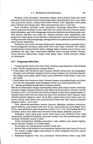 4. 4 Penimbunan Tubuh Bendungan 303
Peralatan untuk pemadatan disesuaikan dengan ukuran butiran bahan dan untuk
pemadatan bahan berbutir halus biasanya digunakan mesin giling ban karet atau dump
truk yang berisi muatan, sedang untuk bahan berbutir kasar digunakan mesin giling
getar, buldozer dan stamper getar. Siklus pemadatannya antara 2 s/d 8 kali.
Pada pemilihan peralatan untuk pemadatan, disamping faktor-faktor lainnya
seperti yang telah diuraikan di atas, maka lebar dari setiap zone-zone timbunan supaya
dipertimbangkan, agar tidak mengganggu kelancaran pekerjaan penimbunan pada zone­
zone lainnya, terutama zone kedap air. Dengan demikian, perlu diperhatikan agar
pengaturan medan gerak armada peralatan yang digunakan untuk penimbunan masing­
masing zone tidak saling mengganggu, sehingga kelancaran pelaksanaan penimbunannya
dapat dijamin sepenuhnya.
Pemadatan pada sistem drainage dilaksanakan dengan peralatan yang agak ringan,
karena penggunaan peralatan yang terlalu berat akan dapat memecah atau bahkan
menghancurkan butiran-butiran bahan, sehingga dapat merubah ukuran butiran serta
gradasinya dan akan dapat menurunkan efektifitas sistem drainage tersebut. Pemada­
tannya biasanya dilaksanakan dengan mesin giling ringan, setelah disemprot dengan
air secukupnya.
4.4.7 Penggarapan Bahan Batu
Tergantung dari ukuran batu-batu bahan timbunan yang diinginkan, maka terdapat
2 (dua) metode penggarapannya sebagai berikut :
* Untuk bahan batu berukuran kecil, biasanya sesudah dituang dari alat pengangkut,
diratakan pada ketebalan kelapisan tertentu dengan buldozer dan kemudian dipadat­
kan dengan mesin giling, seperti halnya pada penimbunan bahan-bahan tanah pasir
dan kerikil.
* Untuk bahan batu berukuran besar, biasanya dengan menuangkan begitu saja bahan
dari bak alat pengangkut pada ketinggian tertentu dan tanpa dipadatkan lagi.
(I) Metode penimbunan berlapis-lapis (stratifying method)
Metode ini dilaksanakan dengan menempatkan bahan pada tempat tertentu, kemudian
diratakan hingga mencapai ketebalan yang efektif untuk pemadatan. Biasanya diambil
ketebalan antara I s/d 2 kali diameterterbesar bungkalan bahan batu yang bersangkutan.
Apabila bahan terdiri dari batu belah dan bahan batu berukuran kecil, biasanya dapat
diambil ketebalan pelapisan antara 30 s/d 40cm, seperti halnya pada bahan pasir dan
kerikil. Sedang untuk bahan batu yang berukuran lebih besar lagi, biasanya ketebalan
pelapisan sekitar I s/d 2 meter.
Pada pemadatan-pemadatan tersebut biasanya digunakan peralatan pemadatan,
seperti buldozer yang beratnya lebih dari 20 ton, mesin giling ban karet dengan berat
50 ton, mesin giling datar-getar dengan berat sekitar 5 s/d 1 3 ton. Mesin giling ban karet
umumnya sesuai untuk bahan batu berukuran kecil dengan pelapisan yang tipis.
Sedangkan mesin giling getar cocok untuk bahan batu berukuran besar yang
mengandung bungkalan-bungkalan yang besar (lumps) dan efek pemadatannya dapat
mencapai kedalaman sampai 2 meter.
Untuk meningkatkan efektifitas pemadatan, maka sebelum suatu lapisan digiling,
supaya disemprot dengan air terlebih dahulu.
Keuntungan dari penyemprotan tersebut adalah sbb. :
1 . Butiran halus yang terdapat d i atas permukaan Iapisan batu akan hanyut ke bawah
dan mengisi rongga-rongga yang terdapat di antara bungkalan batu-batu Iapisan
yang bersangkutan.
2. Bungkalan-bungkalan batu atau permukaan butiran-butiran bahan yang lebih
 