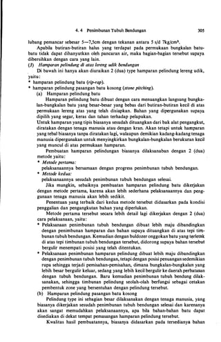 4. 4 Penimbunan Tubuh Bendungan
lubang pemancar sebesar 5-7,5cm dengan tekanan antara 5 s/d 7kg/cmz.
305
Apabila butiran-butiran halus yang terdapat pada permukaan bungkalan batu­
batu tidak dapat dihanyutkiln oleh pancaran air, maka bagian-bagian tersebut supaya
dibersihkan dengan cara yang lain.
(3) Hamparan pelindung di atas lereng udik bendungan
Di bawah ini hanya akan diuraikan 2 (dua) type hamparan pelindung lereng udik,
yaitu:
* hamparan pelindung batu (rip-rap).
* hamparan pelindung pasangan batu kosong (stone pitching).
(a) Hamparan pelindung batu
Hamparan pelindung batu dibuat dengan cara menuangkan langsung bungka­
lan-bungkalan batu yang besar-besar yang bebas dari butiran-butiran kecil di atas
permukaan lereng atas yang telah disiapkan. Bahan yang dipergunakan supaya
dipilih yang segar, keras dan tahan terhadap pelapukan.
Untuk hamparan yang tipis biasanya sesudah dituangkan dari bak alat pengangkut,
diratakan dengan tenaga manusia atau dengan kran. Akan tetapi untuk hamparan
yang tebal biasanya tanpa diratakan lagi, walaupun demikian kadang-kadang tenaga
manusia dipergunakan untuk menyingkirkan bungkalan-bungkalan berukuran kecil
yang muncul di atas permukaan hamparan.
Pembuatan hamparan pelindungan biasanya dilaksanaban dengan 2 (dua)
metode yaitu:
* Metode pertama:
pelaksanaannya bersamaan dengan progress penimbunan tubuh bendungan.
* Metode kedua:
pelaksanaannya sesudah penimbunan tubuh bendungan selesai.
Jika mungkin, sebaiknya pembuatan hamparan pelindung batu dikerjakan
dengan metode pertama, karena akan lebih sederhana pelaksanaannya dan peng­
gunaan tenaga manusia akan lebih sedikit.
Penentuan yang terbaik dari kedua metode tersebut didasarkan pada kondisi
penggalian dan pengangkutan bahan yang diperlukan.
Metode pertama tersebut secara lebih detail lagi dikerjakan dengan 2 (dua)
cara pelaksanaan, yaitu:
* Pelaksanaan penimbunan tubuh bendungan dibuat lebih maju dibandingkan
dengan penimbunan hamparan dan bahan supaya dituangkan di atas tepi tim­
bunan tubuh bendungan. Kemudian dengan buldozer onggokan batu yang terletak
di atas tepi timbunan tubuh bendungan tersebut, didorong supaya bahan tersebut
bergulir menempati posisi yang telah ditentukan.
* Pelaksanaan penimbunan hamparan pelindung dibuat lebih maju dibandingkan
dengan penimbunan tubuh bendungan, tetapi dengan posisi penuangan sedemikian
rupa sehingga terjadi pemisahan-pemisahan, dimana bungkalan-bungkalan yang
lebih besar bergulir keluar, sedang yang lebih kecil bergulir ke daerah perbatasan
dengan tubuh bendungan. Baru kemudian penimbunan tubuh bendung dilak­
sanakan, sehingga timbunan pelindung seolah-olah berfungsi sebagai cetakan
pembentuk zone yang bersentuhan dengan pelindung tersebut.
(b) Hamparan pelindung pasangan batu kosong
Pelindung type ini sebagian besar dilaksanakan dengan tenaga manusia, yang
biasanya dikerjakan sesudah penimbunan tubuh bendungan selesai dan karenanya
akan sangat memudahkan pelaksanaannya, apa bila bahan-bahan batu dapat
disediakan di dekat tempat pemasangan hamparan pelindung tersebut.
Kwalitas basil pembuatannya, biasanya didasarkan pada tersedianya bahan
 