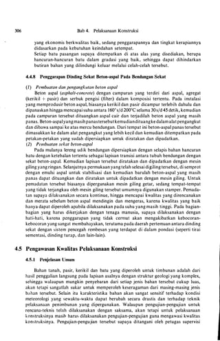 306 Bab 4. Pelaksanaan Konstruksi
yang ekonomis berkwalitas baik, sedang penggarapannya dan tingkat kerapiannya
didasarkan pada kebutuhan keindahan setempat.
Setiap batu pasangan supaya ditempatkan di atas alas yang disediakan, berupa
hancuran-hancuran batu dalam gradasi yang baik, sehingga dapat dihindarkan
butiran bahan yang dilindungi keluar melalui celah-celah tersebut.
4.4.8 Penggarapan Dinding Sekat Beton-aspal Pada Bendungan Sekat
(/) Pembuatan dan pengangkutan beton aspal
Beton aspal (asphalt-concrete) dengan campuran yang terdiri dari aspal, agregat
(kerikil + pasir) dan serbuk pengisi (filter) dalam komposisi tertentu. Pada instalasi
yang memprodusir beton aspal, biasanya kerikil dan pasir dicampur terlebih dahulu dan
dipanaskan hingga mencapai suhu antara 160°s/d 200ac selama 30s/d 45 detik, kemudian
pada campuran tersebut dituangkan aspal cair dan terjadilah beton aspal yang masih
panas. Beton-aspalyangmasih panastersebut kemudiandituangke dalam alat pengangkut
dan dibawa sampai ke atas mercu bendungan. Dari tempat ini beton-aspal panas tersebut
dimasukkan ke dalam alat pengangkut yang lebih kecil dan kemudian ditempatkan pada
petakan-petakan yang sudah dipersiapkan untuk diratakan dan dipadatkan.
(2) Pembuatan sekat beton-aspal
Pada mulanya lereng udik bendungan dipersiapkan dengan selapis bahan hancuran
batu dengan ketebalan tcrtentu sebagai lapisan transisi antara tubuh bendungan dengan
sekat beton-aspal. Kemudian lapisan tersebut diratakan dan dipadatkan dengan mesin
giling yang ringan. Selanjutnya permukaan yang telah selesai digiling tersebut, di semprot
dengan emulsi aspal untuk stabilisasi dan kemudian barulah beton-aspal yang masih
panas dapat dituangkan dan diratakan untuk dipadatkan dengan mesin giling. Untuk
pemadatan tersebut biasanya dipergunakan mesin giling getar, sedang tempat-tempat
yang tidak terjangkau oleh mesin giling tersebut umumnya digunakan stamper. Pemada­
tan supaya dilaksanabn secara kontinue, hingga mencapai kwalitas yang direncanakan
dan merata sebelum beton aspal mendingin dan mengeras, karena kwalitas yang baik
hanya dapat diperoleh apabila dilaksanakan pada suhu yang masih tinggi. Pada bagian­
bagian yang harus dikerjakan dengan tenaga manusia, supaya dilaksanakan dengan
hati-hati, karena pcnggarapan yang tidak cermat akan mengakibatkan kebocoran­
kebocoran yang sangat membahayakan, terutama pada daerah pertemuan antara dinding
sekat dengan sistem pencegah rembesan yang terdapat di dalam pondasi (seperti tirai
sementasi, dinding turap, dan lain-lain).
4.5 Pengawasan Kwalitas Pelaksanaan Konstruksi
4.5. 1 Penjelasan Umum
Bahan tanah, pasir, kerikil dan batu yang diperoleh untuk timbunan adalah dari
hasil penggalian langsung pada lapisan asalnya dengan struktur geologi yang komplex,
schingga walaupun mungkin penyebaran dari setiap jenis bahan tersebut cukup Iuas,
akan tetapi sangatlah subr untuk memperoleh keseragaman dari masing-masing jenis
bahan tersebut. Selain itu karakteristika bahan akan sangat sensitif terhadap kondisi
metcorologi yang sewaktu-waktu dapat berubah secara drastis dan terhadap teknik
pelaksanaan penimbunan yang dipergunakan. Walaupun pengujian-pengujian untuk
rencana-teknis telah dilaksanakan dengan saksama, akan tetapi untuk pelaksanaan
konstruksinya masih harus dilaksanakan pengujian-pengujian guna mengawasi kwalitas
konstruksinya. Pengujian-pengujian tersebut supaya ditangani oleh petugas supervisi
 