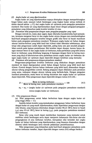 4. 5 Pengawasan Kwalitas Pelaksanaan Konstruksi
(2) Angka kadar airyang diperkenankan
309
Angka kadar air yang diperkenankan supaya ditetapkan dengan memperhitungkan
fungsi bahan pada susunan tubuh bendungan yang tingkat kadar airnya terletak di
dalam daerah sekitar ± 5 % dari angka kadar air optimum pada pengujian pemadatan
standard. Dan kadar air yang diperkenankan dapat dicari dengan pengujian-pengujian
pemadatan yang didasarkan pa:da kondisi tersebut di atas.
(3) Penentuan nilai pengawasan dengan suatu pengujian-pengujian yang cepat
Dengan metode ini, maka akan segera dapat diketahui karakteristika basil pemada­
tan, terutama mengenai berat isi dan angka kadar airnya dengan cara membandingkan
hasil-hasil pengujian-pengujian tersebut dengan grafik nilai berat isi basah maximum
bahan pada pengujian pemadatan standard. Walaupun angka kadar air bahan dengan
ukuran butiran-butiran yang lebih kecil dari 4,8mm tidak diketahui sebelumnya, akan
tetapi nilai pengawasan sudah dapat diperoleh, paling lama satu jam sesudah pengam­
bilan contoh pada lapisan penimbunan. Hal tersebut dapat dicapai, karena hanya de­
ngan mencari berat isi dan angka kadar air timbunan, maka perbedaan yang teliti antara
berat isi timbunan yang ditimbang langsung di lapangan dengan berat isi kering maxi­
mum yang diuji di laboratorium serta perbedaan antara angka kadar air timbunan de­
ngan angka kadar air optimum dapat diperoleh dengan ketelitian yang memadai.
(4) Penentuan ni/aipengawasan denganpemadatan standard
Pengawasan-pengawasan kwalitas timbunan yang dilakukan dengan pemadatan
standard ini dapat dipergunakan untuk bahan dengan butiran yang lebih kecil dari
4,8mm. Contoh dengan butiran bahan timbunan yang lebih kecil, disesuaikan dengan
ukuran tabung pengambilan contoh. Sedang pengujian dapat dilakukan pada peralatan
yang sama, walaupun dengan ukuran tabung yang berbeda-beda. Dengan pengujian
standard pemadatan, maka berat isi kering maximum dan angka kadar air optimum
dapat diperoleh. Nilai pengawasan dapat diperoleh dengan rumus (4.5) sbb. :
D =
Berat isi kering timbunan
X lOO
Berat isi kering max. pada pemadatan standard
(4.5)
co0 - co1 = (angka kadar air optimum pada pengujian pemadatan standard)
minus (angka kadar air timbunan).
(5) Nilai pengawasan khusus
(a) Nilai pengawasan untuk bahan berbutiran lepas dengan angka kadar air
yang tinggi (Nilai = C).
Apabila dalam kondisi yang memaksakan penggunaan bahan berbutiran lepas
dengan kadar air yang masih diperkenankan, maka diperlukan pengawasan dengan
nilai khusus, yang biasanya ditentukan dengan kondisi 98s/d 100% berat isi basah
(1y,) atau 95 s/d lOO % berat isi kering (1y4}, pada pengujian pemadatan standard
dari timbunan.
Batas nilai yang masih dapat memberikan keamanan yang memadai untuk
stabilitas tubuh bendungan serta dapat menjamin kelancaran lalu-lintas alat-alat
pengangkutan di atas timbunan tersebut, merupakan nilai terendah dari angka
kadar air bahan timbunan yang diperkenankan, yang biasanya disesuaikan dengan
dimensi tubuh bendungan serta metode pelaksnaan penimbunannya.
Nilai pengawasan yang didasarkan pada hasil-hasil pengujian pemadatan pada
bahan timbunan tersebut, dapat diperoleh dengan rumus (4.6) sebagai berikut:
 