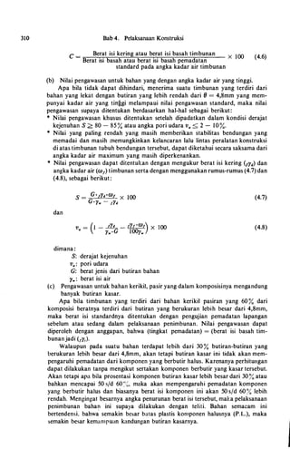 310 Bab 4. Pelaksanaan Konstruksi
C = Berat isi kering atau berat isi basah timbunan X 100 (4.6)
Berat isi basah atau berat isi hasah pemadatan
standard pada angka kadar air timbunan
(h) Nilai pengawasan untuk hahan yang dengan angka kadar air yang tinggi.
Apa hila tidak dapat dihindari, menerima suatu timhunan yang terdiri dari
hahan yang lekat dengan hutiran yang lehih rendah dari (} = 4,8mm yang mem­
punyai kadar air yang tirrggi melampaui nilai pengawasan standard, maka nilai
pengawasan supaya ditentukan herdasarkan hal-hal sehagai herikut:
* Nilai pengawasan khusus ditentukan setelah dipadatkan dalam kondisi derajat
kejenuhan S > 80 - 85 % atau angka pori udara v. < 2 - 10%.
* Nilai yang paling rendah yang masih memherikan stahilitas hendungan yang
memadai dan masih memungkinkan kelancaran lalu lintas peralatan konstruksi
di atas timhunan tuhuh hendungan tersehut, dapat diketahui secara saksama dari
angka kadar air maximum yang masih diperkenankan.
* Nilai pengawasan dapat ditentukan dengan mengukur herat isi kering (1y11) dan
angka kadar air (co1) timhunan serta dengan menggunakan rumus-rumus (4.7) dan
(4.8), sehagai herikut:
dan
dimana :
S: derajat kejenuhan
v. : pori udara
G: herat jenis dari butiran bahan
l'w : herat isi air
(4.7)
(4.8)
(c) Pengawasan untuk hahan kerikil, pasir yang dalam komposisinya mengandung
hanyak hutiran kasar.
Apa hila timbunan yang terdiri dari bahan kerikil pasiran yang 60 % dari
komposisi heratnya terdiri dari butiran yang herukuran lebih besar dari 4,8mm,
maka berat isi standardnya ditentukan dengan pengujian pemadatan lapangan
scbelum atau sedang dalam pelaksanaan penimbunan. Nilai pengawasan dapat
diperoleh dengan anggapan, bahwa (tingkat pemadatan) = (herat isi basah tim­
hunanjadi (1y,).
Walaupun pada suatu hahan terdapat lehih dari 30 % hutiran-hutiran yang
berukuran lebih hesar dari 4,8mm, akan tetapi butiran kasar ini tidak akan mem­
pengaruhi pcmadatan dari komponen yang herbutir halus. Karenanya perhitungan
dapat dilakukan tanpa mengikut sertakan komponen berhutir yang kasar tersebut.
Akan tetapi apa hila prosentasi komponen hutiran kasar lehih besar dari 30�� atau
hahkan mencapai 50 s/d 6o :·-�. maka akan mempengaruhi pemadatan komponen
yang berbutir haIus dan hiasanya herat isi komponen ini akan 50 s/d 60 �;.; lehih
rendah. Mengingat hesarnya angka penurunan herat isi tersebut, maJ.:a pelaksanaan
penimbunan baha� ini supaya dilakukan dengan teliti. Bahan semacam ini
bertendensi, bahwa semakin besar batas plastis komponen halusnya (P.L.), maka
semakin besar kemampuan kandungan butiran kasarnya.
 