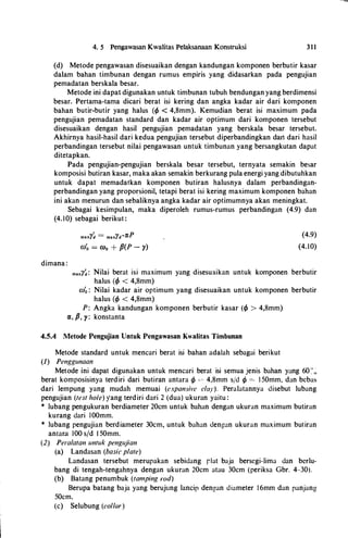 4. 5 Pengawasan Kwalitas Pelaksanaan Konstruksi 3 1 1
(d) Metode pengawasan disesuaikan dengan kandungan komponen berb.utir kasar
dalam bahan timbunan dengan rumus empiris yang didasarkan pada pengujian
pemadatan berskala besar.
Metode ini dapat digunakan untuk timbunan tubuh bendungan yang berdimensi
besar. Pertama-tama dicari berat isi kering dan angka kadar air dari komponen
bahan butir-butir yang halus (t/l < 4,8mm). Kemudian berat isi maximum pada
pengujian pemadatan standard dan kadar air optimum dari komponen tersebut
disesuaikan dengan hasil pengujian pemadatan yang berskala besar tersebut.
Akhirnya hasil-hasil dari kedua pengujian tersebut diperbandingkan dart dari hasil
perbandingan tersebut nilai pengawasan untuk timbunan yang bersangkutan dapat
ditetapkan.
Pada pengujian-pengujian berskala besar tersebut, ternyata semakin besar
komposisi butiran kasar, maka akan semakin berkurang pula energi yang dibutuhkan
untuk dapat memadatkan komponen butiran halusnya dalam perbandingan­
perbandingan yang proporsionil, tetapi berat isi kering maximum komponen bahan
ini akan menurun dan sebaliknya angka kadar air optimumnya akan meningkat.
Sebagai kesimpulan, maka diperoleh rumus-rumus perbandingan (4.9) dan
(4. 10) sebagai berikut :
CO� = C00 + p(P - )')
dimana :
(4.9)
(4.10)
maxl'�: Nilai berat isi maximum yang disesuaikan untuk komponen berbutir
halus (t/J < 4,8mm)
co� : Nilai kadar air optimum yang disesuaikan untuk komponen berbutir
halus (t/l < 4,8mm)
P: Angka kandungan komponen berbutir kasar (cp > 4,8mm)
ex, P, y: konstanta
4.5.4 Metode Pengujian Untuk Pengawasan Kwalitas Timbunan
Metode standard untuk mencari berat isi bahan adalah sebagai berikut
(1) Penggunaan
Metode ini dapat digunakan untuk mencari berat isi semua jenis bahan yang 60 :·,;
berat komposisinya terdiri dari butiran antara q, '-C' 4,8mm s/d q, = 1 50mm, dan bcbas
dari lempung yang mudah memuai (expansil•e clay). Peralatannya disebut lubang
pengujian (test hole) yang terdiri dari 2 (dua) ukuran yaitu :
* lubang pengukuran berdiameter 20cm untuk bahan dengan ukuran maximum butiran
kurang dari IOOmm.
* lubang pengujian berdiameter 30cm, untuk bahan dengan ukuran maximum butiran
antara 100 s/d 1 50mm.
(2} Peralatan untuk pengujian
(a) Landasan (basic plate)
Landasan tersebut merupakan sebidang rlat baja berscgi-lima dan bcrlu­
bang di tengah-tengahnya dengan ukuran 20cm atau 30cm (periksa Gbr. 4-30).
(b) Batang penumbuk (tamping rod)
Berupa batang baja yang berujung lancip dengan diameter 16mm dan panjang
50cm.
(c) Selubung (collar)
 