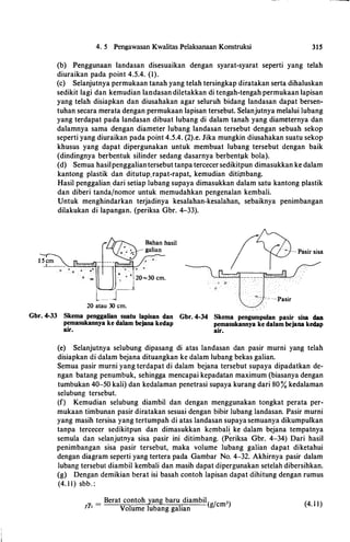 4. 5 Pengawasan Kwalitas Pelaksanaan Konstruksi 315
(b) Penggunaan landasan disesuaikan dengan syarat-syarat seperti yang telah
diuraikan pada point 4.5.4. (1).
(c) Selanjutnya permukaan tanah yang telah tersingkap diratakan serta dihaluskan
sedikit lagi dan kemudian landasan diletakkan di tengah-tengah permukaan lapisan
yang telah disiapkan dan diusahakan agar seluruh bidang landasan dapat bersen­
tuhan secara merata dengan permukaan lapisan tersebut. Selanjutnya melalui lubang
yang terdapat pada landasan dibuat lubang di dalam tanah yang diameternya dan
dalamnya sama dengan diameter lubang landasan tersebut dengan sebuah sekop
seperti yang diuraikan pada point 4.5.4. (2).e. Jika mungkin diusahakan suatu sekop
khusus yang dapat dipergunakan untuk membuat lubang tersebut dengan baik
(dindingnya berbentuk silinder sedang dasarnya berbentpk bola).
(d) Semua basilpenggaliantersebut tanpa tercecer sedikitpun dimasukkan ke dalam
kantong plastik dan ditutup.rapat-rapat, kemudian ditimbang.
Hasil penggalian. dari setiap lubang supaya dimasukkan dalam satu kantong plastik
dan diberi tanda/nomor untuk memudahkan pengenalan kembali.
Untuk menghindarkan terjadinya kesalahan-kesalaban, sebaiknya penimbangan
dilakukan di lapangan. (periksa Gbr. 4-33).
1 5 cm
__!____...__:
• • -��-�::boml
0 1=: Q 0
" • 1 20-30 cm.. i
' __1
L_J
20 atau 30 cm.
.
. -� ·o.
0
, '
· · - � ·-Pasir
Gbr. 4-33 Skema penggalian suatu lapisan dan Gbr. 4-34 Skema pengumpulan pasir sisa dan
pemasukannya ke dalam bejana kedap pemasukannya ke dalam bejana kedap
air. air.
(e) Selanjutnya selubung dipasang di atas landasan dan pasir murni yang telah
disiapkan di dalam bejana dituangkan ke dalam lubang bekas galian.
Semua pasir murni yang terdapat di dalam bejana tersebut supaya dipadatkan de­
ngan batang penumbuk, sebingga mencapai kepadatan maximum (biasanya dengan
tumbukan 40-50 kali) dan kedalaman penetrasi supaya kurang dari 80% kedalaman
selubung tersebut.
(f) Kemudian selubung diambil dan dengan menggunakan tongkat perata per­
mukaan timbunan pasir diratakan sesuai dengan bibir lubang landasan. Pasir murni
yang masib tersisa yang tertumpab di atas landasan supaya semuanya dikumpulkan
tanpa tercecer sedikitpun dan dimasukkan kembal� ke dalam bejana tempatnya
semula dan selanjutnya sisa pasir ini ditimbang. (Periksa Gbr. 4-34) Dari basil
penimbangan sisa pasir tersebut, maka volume lubang galian dapat diketabui
dengan diagram seperti yang tertera pada Gambar No. 4-32. Akbirnya pasir dalam
lubang tersebut diambil kembali dan masib dapat dipergunakan setelah dibersibkan.
(g) Dengan demikian berat isi basah contob lapisan dapat dihitung dengan rumus
(4. 1 1) sbb. :
=
Berat contob yang baru diambil
( /cm3)/J'• Volume lubang galian
g (4. 1 1)
 