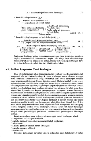 4. 6 Fasilitas Pengamatan Tubuh Bendungan
* Berat isi kering timbunan (/yd)
Berat isi basah contoh bahan=
1 + angka kadar air contoh bahan
(Berat basah komponen)(Berat komponen berbutir) berbutir halus
kasar yang jenuh air +Angka kadar air komponen
317
be
.
rbutir halus (g/cmJ) (4. 14)
Volume gahan ,
* Berat isi kering komponen berbutir halus (-4#1y,).
Berat isi basah komponen berbutir halus (gjcml) (4. 1 5)
L + (Angka kadar air komponen berbutir halus)
p =
Berat komponen berbutir kasar yang jenuh air 1 00 (4. 16)
(Berat komponen) (B b h ) (Berat komponen)berbu.tir kas�r +
e
��t
h tsa
h
- berbu.tir kas�r
yang Jenuh air eo 0 a an yang Jenuh air
Walaupun demikian, untuk pengawasan-pengawasan yang cepat dan mengingat
tingkat pemadatan hasil timbunan serta angka kadar airnya dapat diperoleh tanpa
mencari terlebih dulu angka kadar airnya, maka penimbangan-penimbangan berat
isi kering timbunan tersebut, tiap hari tidaklah diperlukan.
4.6 Fasilitas Pengamatan Tubuh Bendungan
Pada tubuh bendungan selalu dipasang peralatan-peralatan yangdipergunakan untuk
mengamati seluruh kelakuanjgerak-gerik tubuh bendungan secara saksama, sehingga
dapat diketahui kondisi-kondisi yang sebenarnya dari tubuh bendungan tersebut,
sepanjang masa exploitasinya. Dengan demikian dapat diketahui apakah tubuh bendu­
ngan masih dalam kondisi-kondisi yang normal sesuai dengan rencana-teknisnya, ataukah
sudah terjadi kelainan-kelainan yang mungkin dapat menyebabkan timbulnya konuisi­
kondisi yang berbahaya. Jadi peralatan-peralatan yang dipasang tersebut akan dapat
memberikan isyarat-isyarat kepada petugas-petugas penjagaan, apakah bendungan
dalam keadaan normal ataukah terjadi sesuatu kelainan dan dari isyarat-isyarat tersebut,
petugas segera dapat mengambil langkah-langkah pengamanan yang langsung mencapai
sasaran secara tepat, sebelum kondisi bendungan menjadi lebih gawat dan membahaya­
kan, atau memberikan tanda bahaya kepada penduduk di sebelah hilirnya agar segera
menyingkir, apabila kondisi yang berbahaya tersebut tidak dapat dicegah lagi. Di lain
pihak sistem pengawasan tersebut dapat digunakan u
'
ntuk memperoleh data-data yang
otentik mengenai kondisi tubuh bendungan, dimana seolah-olah tubuh bendungan
merupakan pengujian model dalam skala yang besar, yang data-datanya dapatdigunakan
sebagai dasar pertimbangan pembuatan rencana-teknis pembangunan bendungan
lainny!l.
Peralatan-peralatan yang lazimnya dipasang pada tubuh bendungan adalah :
* alat pencatat tekanan pori timbunan.
* alat-alat pencatat konsolidasi (penurunan) tubuh bendungan.
* seismo-meter
* alat-alat pencatat tekanan bahan timbangan
* alat-alat pencatat inklinasi
* dan lain-lain.
lntensitas pemasangan peralatan tersebut didasarkan pada kebutuhan-kebutuhan
 