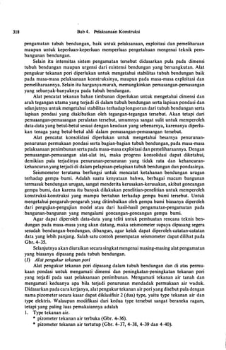 318 Bab 4. Pelaksanaan Konstruksi
pengamatan tubuh bendungan, baik untuk pelaksanaan, exploitasi dan pemeliharaan
maupun untuk keperluan-keperluan memperluas pengetahuan mengenai teknik pem­
bangunan bendungan.
Selain itu intensitas sistem pengamatan tersebut didasarkan pula pada dimensi
tubuh bendungan maupun urgensi dari existensi bendungan yang bersangkutan. Alat
pengukur tekanan pori diperlukan untuk mengetahui stabilitas tubuh bendungan baik
pada masa-masa pelaksanaan konstruksinya, maupun pada masa-masa exploitasi dan
pemeliharaannya. Selain itu harganya murah, memungkinkan pemasangan-pemasangan
yang sebanyak-banyaknya pada tubuh bendungan.
Alat pencatat tekanan bahan timbunan diperlukan untuk mengetahui dimensi dan
arah tegangan utama yang terjadi di dalam tubuh bendungan serta lapisan pondasi dan
selanjutnya untuk mehgetahui stabilitas terhadap longsoran dari tubuh bendungan serta
lapisan pondasi yang diakibatkan oleh tegangan-tegangan tersebut. Akan tetapi dari
pemasangan-pemasangan peralatan tersebut, umumnya sangat sulit untuk memperoleh
data-data yang betul-betul sesuai dengan keadaan yang sebenarnya, karenanya diperlu­
kan tenaga yang betul-betul ahli dalam pemasangan-pemasangan tersebut.
Alat pencatat konsolidasi diperlukan untuk mengetahui besarnya penurunan­
penurunan permukaan pondasi serta bagian-bagian tubuh bendungan, pada masa-masa
pelaksanaan penimbunan serta pada masa-masa exploitasi dan pemeliharaannya. Dengan
pemasangan-pemasangan alat-alat ini, maka progress konsolidasi dapat diketahui,
demikian pula terjadinya penurunan-penurunan yang tidak rata dan kehancuran­
kehancuran yang terjadi di dalam pelapisan-pelapisan tubuh bendungan dan pondasinya.
Seismometer terutama berfungsi untuk mencatat ketahanan bendungan urugan
terhadap gempa -bumi. Adalah suatu kenyataan bahwa, berbagai macam bangunan
termasuk bendungan urugan, sangat menderita kerusakan-kerusakan, akibat goncangan
gempa bumi, dan karena itu banyak dilakukan penelitian-penelitian untuk memperoleh
konstruksi-konstruksi yang mampu bertahln terhadap gempa bumi tersebut. Untuk
mengetahui pengaruh-pengaruh yang ditimbulkan oleh gempa bumi biasanya diperoleh
dari pengujian-pengujian model atau dari hasil-hasil pengamatan-pengamatan pada
bangunan-bangunan yang mengalami goncangan-goncangan gempa bumi.
Agar dapat diperoleh data-data yang teliti untuk pembuatan rencana teknis ben­
dungan pada masa-masa yang akan datang, maka seismometer supaya dipasang segera
sesudah bendungan-bendungan, dibangun, agar kelak dapat diperoleh catatan-catatan
data yang lebih panjang. Salah satu contoh penempatan seismometer dapat dilihat pada
Gbr. 4-35.
Selanjutnya akan diuraikan secarasingkatmengenai masing-masing alat pengamatan
yang biasanya dipasang pada tubuh bendungan.
(1) A/at pengukur tekanan pori
Alat pengukur tekanan pori dipasang dalam tubuh bendungan dan di atas permu­
kaan pondasi untuk mengamati dimensi dan peningkatan-peningkatan tekanan pori
yang terjadi pada saat pelaksanaan penimbunan. Mengamati tekanan air tanah dan
mengamati keduanya apa hila terjadi penurunan mendadak permukaan air waduk.
Didasarkan pada cara kerjanya, alat pengukur tekanan air pori yang disebut pula dengan
nama pizometer secara kasar dapat diklasifisir 2 (dua) type, yaitu type tekanan air dan
type elektris. Walaupun modifikasi dari kedua type tersebut sangat beraneka ragam,
tetapi yang paling luas pemakaiannya adalah
I. Type tekanan air.
* pizometer tekanan air terbuka (Gbr. 4-36).
* pizometer tekanan air tertutup (Gbr. 4-37, 4-38, 4-39 dan 4-40).
 