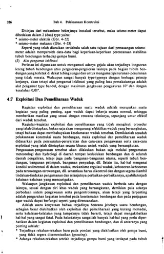 326 Bab 4. Pelaksanaan Konstruksi
Ditinjau dari mekanisme bekerjanya instalasi tersebut, maka seismo-meter dapat
dibedakan dalam 2 (dua) type yaitu :
* seismo-meter elektris (Gbr. 4-52)
* seismo-meter mekanis (Gbr. 4-53)
Seperti yang telah diuraikan terdahulu salah satu tujuan dari pemasangan seismo­
meter adalah memperoleh data-data bagi keperluan-keperluan perencanaan stabilitas
tubuh bendungan terhadap gempa bumi.
(5) A/at pengamat inklinasi
Perlatan ini digunakan untuk mengamati adanya gejala akan terjadinya longsoran
lereng tubuh bendungan atau pergeseran-pergeseran lainnya pada bagian tubuh ben­
dungan yang terletak di dekat tebing sungai dan untuk mengamati penurunan-penurunan
yang tidak merata. Walaupun sangat banyak type-typenya dengan berbagai prinsip
kerjanya, akan tetapi alat pengamat inklinasi yang paling luas pemakaiannya adalah
alat pengamat type bandul, dengan maximum jangkauan pengukuran lOo dan dengan
kesalahan 0,01°.
4.7 Exploitasi Dan Pemeliharaan Waduk
Kegiatan exploitasi dan pemeliharaan suatu waduk adalah merupakan suatu
kegiatan yang paling penting, agar waduk dapat bekerja secara normal, sehingga
memberikan manfaat yang sesuai dengan rencana teknisnya, sepanjang umur efektif
dari waduk tersebut.
Kegiatan-kegiatan exploitasi dan pemeliharaan yang tidak mengikuti prosedur
yang telah ditetapkan, bukan saja akan mengurangi efektifitas waduk yang bersangkutan,
tetapi bahkan dapat membahayakan keselamatan waduk tersebut. Demikianlah sesudah
pelaksanaan konstruksi suatu bendungan, maka exploitasi dan pemeliharaan waduk
didasarkan pada persyaratan-persyaratan dan cara-cara pengawasan serta cara-cara
exploitasi yang telah ditet�pkan secara khusus untuk waduk yang bersangkutan.
Pengawasan-pengawasan tersebut akan dilakukan bukan saja melalui pengamatan
meteorologi dan hydrologi di daerah tempat kedudukan bendungan dan di seluruh
daerah pengaliran, tetapi juga pada bangunan-bangunan utama, seperti tubuh ben­
dungan, bangunan pelimpah, bangunan penyadap, dll. Selain itu, hal-hal mengenai
kondisi sedimentasi di dalam waduk, mekanisme regulasi waduk, kebocoran-kebocoran
pada terowongan-terowongan, dll. senantiasa harus dikontrol dan dengan segera diambil
tindakan.:tindakan pengamanan dan selanjutnya perbaikan-perbaikannya, apabilaterjadi
kelainan-kelainan yang mencurigakan.
Walaupun jangkauan exploitasi dan pemeliharaan waduk berbeda satu dengan
lainnya, sesuai dengan ciri khas waduk yang bersangkutan, demikian pula adanya
perbedaan sistem pengawasan serta pengontrolannya, akan tetapi yang terpenting
adalah pengarahan kegiatan tersebut pada keselamatan bendungan dan pada penjagaan
agar waduk dapat berfungsi seperti yang direncanakan.
Adalah. suatu kenyataan bahwa terjadinya bencana jebolnya suatu bendungan,
sebagian besar diakibatkan oleh exploitasi dan pemeliharaan yang kurang memadai,
serta kelalaian-kelalaian yang tampaknya tidak berarti, tetapi dapat mengakibatkan
hal-hal yang sangat fatal. Pada hakekatnya sangatlah banyak hal-hal yang perlu diper­
hatikan dalam kegiatan exploitasi dan pemeliharaan bendungan, dan di antaranya yang
penting adalah :
* Terjadinya rekahan-rekahan baru pada pondasi yang diakibatkan oleh gempa bumi,
yang tidak segera disementasikan (grouting).
'
* Adanya rekahan-rekahan setelah terjadinya gempa bumi yang terdapat pada tubuh ...
 
