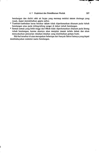 4. 7 Exploitasi dan Pemeliharaan Waduk
:cc;•. . ----� �
•
327
bendungan dan dialiri oleh air hujan yang meresap melalui sistem drainage yang
rusak, dapat menimbulkan gejala sufosi.
* Tumbuh-tumbuhan keras berakar dalam tidak diperkenankan ditanam pada tubuh
bendungan atau pada tebing-tebing sungai di dekat tubuh bendungan.
* Semak-semak yang lebih tinggi dari 60crn tidak diperkenankan ditanam pada Iereng
tubuh bendungan, karena akarnya akan menjalar masuk terlalu dalam dan akan
menyukarkan pencarian rekahan-rekahan yang diakibatkan gempa bumi.
Hal-hal tersebut di atas merupakan beberapa dari banyak faktor Iainnya yang dapat
membahayakan existensi suatu bendungan.
 