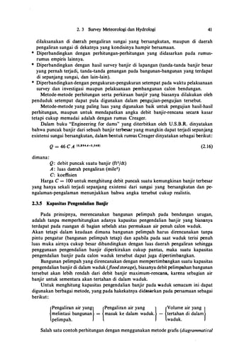 h
2. 3 Survey Meteorologi dan Hydrologi 41
dilaksanakan di daerah pengaliran sungai yang bersangkutan, maupun di daerah
pengaliran sungai di dekatnya yang kondisinya hampir bersamaan.
* Diperbandingkan dengan perhitungan-perhitungan yang didasarkan pada rumus­
rumus empiris lainnya.
* Diperbandingkan dengan hasil survey banjir di lapangan (tanda-tanda banjir besar
yang pernah terjadi, tanda-tanda genangan pada bangunan-bangunan yang terdapat
di sepanjang sungai, dan lain-lain).
* Diperbandingkan dengan pengukuran-pengukuran setempat pada waktu pelaksanaan
survey dan investigasi maupun pelaksanaan pembangunan calon bendungan.
Metode-metode perhitungan serta perkiraan banjir yang biasanya dilakukan oleh
penduduk setempat dapat pula digunakan dalam pengujian-pengujian tersebut.
Metode-metode yang paling luas yang digunakan baik untuk pengujian hasil-hasil
perhitungan, maupun untuk mendapatkan angka debit banjir-rencana secara kasar
tetapi cukup memadai adalah dengan rumus Creager.
Dalam buku "Engineering for dams" yang diterbitkan oleh U.S.B.R. dinyatakan
bahwa puncak banjir dari sebuah banjir terbesar yang mungkin dapat terjadi sepanjang
existensi sungai bersangkutan, dalam bentuk rumus Creager dinyatakan sebagai berikut:
dimana:
Q = 46 C A <o.u4A-o,o4sl
Q: debit puncak suatu banjir (ft3/dt)
A : luas daerah pengaliran (mile2)
C: koeffisien
(2. 16)
Harga C = lOO untuk menghitung debit puncak suatu kemungkinan banjir terbesar
yang hanya sekali terjadi sepanjang existensi dari sungai yang bersangkutan dan pe­
ngalaman-pengalaman menunjukkan bahwa angka tersebut cukup realistis.
2.3.5 Kapasitas Pengendalian Banjir
Pada prinsipnya, merencanakan bangunan pelimpah pada bendungan urugan,
adalah tanpa memperhitungkan adanya kapasitas pengendalian banjir yang biasanya
terdapat pada ruangan di bagian sebelah atas permukaan air penuh calon waduk.
Akan tetapi dalam keadaan dimana bangunan pelimpah harus direncanakan tanpa
pintu pengatur (bangunan pelimpah tetap) dan apabila pada saat waduk terisi penuh
luas muka airnya cukup besar dibandingkan dengan luas daerah pengaliran sehingga
penggunaan pengendalian banjir diperkirakan cukup pantas, maka suatu kapasitas
pengendalian banjir pada calon waduk tersebut dapat juga dipertimbangkan.
Bangunan pelimpah yang direncanakan dengan mempertimbangkan suatu kapasitas
pengendalian banjir di dalam waduk (floodstorage), biasanya debit pelimpahan bangunan
tersebut akan lebih rendah dari debit banjir maximum-rencana, karena sebagian air
banjir untuk sementara akan tertahan di dalam waduk.
Untuk menghitung kapasitas pengendalian banjir pada waduk semacam ini dapat
digunakan berbagai metode, yang pada hakekatnya didasarkan pada persamaan sebagai
berikut:
Pengaliran air yangl Pengaliran air yang l Volume air yang lme�intasi bangunan = masuk ke dalam waduk. - tertahan di dalam
pehmpah. waduk.
Salah satu contoh perhitungan dengan menggunakan metode grafis (diagrammatica/
 