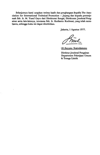 Selanjutnya kami ucapkan terima kasih dan penghargaan kepida The Asso­
ciation for International Technical Promotion - Jepang dan kepada penterje­
mah Sdr. Ir. M. Yusuf Gayo dari Direktorat Sungai, Direktorat Jenderal Peng­
airan serta lain-lainnya, terutama Sdr. Ir. Rudianto Rochmat, yang telah mem­
bfUltu, sehingga buku ini dapat diterbitkan.
Jakarta, 1 Agustus 1977.
DR.Suyono Sosrodarsono
Direktur Jenderal Pengairan
Departemen Pekerjaan Umum
& Tenaga Listrik
 