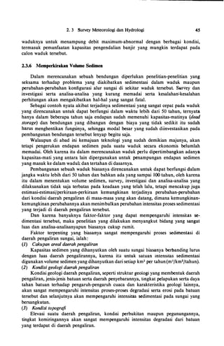 2. 3 Survey Meteorologi dan Hydrologi 45
waduknya untuk menampung debit maximum-abnormal dengan berbagai kondisi,
termasuk pemanfaatan kapasitas pengendalian banjir yang mungkin terdapat pada
calon waduk tersebut.
2.3.6 Memperkirakan Volume Sedimen
Dalam merencanakan sebuah bendungan diperlukan penelitian-penelitian yang
seksama terhadap problema yang diakibatkan sedimentasi dalam waduk maupun
perubahan-perubahan konfigurasi alur sungai di sekitar waduk tersebut. Survey dan
investigasi serta analisa-analisa yang kurang memadai serta kesalahan�kesalahan
perhitungan akan mengakibatkan hal-hal yang sangat fatal.
Sebagai contoh nyata akibat terjadinya sedimentasi yang sangat cepat pada waduk
yang direncanakan untuk dapat berfungsi dalam waktu lebih dari 50 tahun, ternyata
hanya dalam l>eberapa tahun saja endapan sudah memenuhi kapasitas-matinya (dead
storage) dan bendungan yang dibangun dengan biaya yang tidak sedikit itu sudah
harus menghentikan fungsinya, sehingga modal besar yang sudah diinvestasikan pada
pembangunan bendungan tersebut lenyap begitu saja.
Walaupun di abad ini kemajuan teknologi yang sudah demikian majunya, akan
tetapi pengerukan endapan sedimen pada suatu waduk secara ekonomis belumlah
memadai. Oleh karena itu dalam merencanakan waduk perlu dipertimbangkan adanya
kapasitas-mati yang antara lain dipergunakan untuk penampungan endapan sedimen
yang masuk ke dalam waduk dan tertahan di dasarnya.
Pembangunan sebuah waduk biasanya direncanakan untuk dapat berfungsi dalam
jangka waktu lebih dari 50 tahun dan bahkan ada yang sampai I00tahun, oleh karena
itu dalam menentukan volume sedimen, survey, investigasi dan analisa-analisa yang
dilaksanakan tidak saja terbatas pada keadaan yang telah lalu, tetapi mencakup juga
estimasi-estimasifperkiraan-perkiraan kemungkinan terjadinya perubahan-perubahan
dari kondisi daerah pengaliran di masa-masa yang akan datang, dimana kemungkinan­
keml,lngkinan perubahannya akan menimbulkan perubahan intensitas proses sedimentasi
yang terjadi di daerah pengaliran tersebut.
Dan karena banyaknya faktor-faktor yang dapat mempengaruhi intensitas se­
dimentasi tersebut, maka penelitian yang dilakukan menyangkut bidang yang sangat
luas dan analisa-analisanyapun biasanya cukup rumit. ·
Faktor terpenting yang biasanya sangat mempengaruhi proses sedimentasi di
daerah pengaliran sungai, ialah:
(I) Cakupan area/ daerah pengaliran
Kapasitas sedimen yang dihanyutkan oleh suatu sungai biasanya berbanding lurus
dengan luas daerah pengalirannya, karena ita untuk satuan intensitas sedimentasi
digunakan volume sedimen yang dihanyutkan dari setiap km2 per tahun(m3/km2/tahun).
(2) Kondisi geo/ogi daerah pengaliran
Kondisi geologi daerah pengaliran, seperti struktur geologi yang membentuk daerah
pengaliran, jenis-jenis batuan serta daerah penyebarannya, tingkat pelapukan serta daya
tahan batuan terhadap pengaruh-pengaruh cuaca dan karakteristika geologi lainnya,
akan sangat mempengaruhi intensitas proses-proses degradasi serta erosi pada batuan
tersebut dan selanjutnya akan mempengaruhi intensitas sedimentasi pada sungai yang
bersangkutan.
(3) Kondisi topografi
Elevasi suatu daerah pengaliran, kondisi perbukitan maupun pegunungannya,
tingkat kemiringannya akan sangat mempengaruhi intensitas degradasi dari batuan
yang terdapat di daerah pengaliran.
 