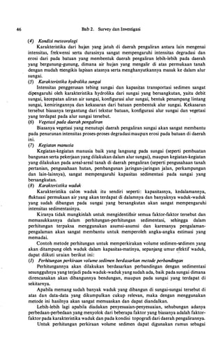 46
(4) Kondisi meteoro/ogi
Bab 2. Survey dan Investigasi
··
Karakteristika dari hujan yang jatuh di daerah pengaliran antara lain mengenai
intensitas, frekwensi serta durasinya sangat mempengaruhi intensitas degradasi dan
erosi dari pada batuan yang membentuk daerah pengaliran lebih-lebih pada daerah
yang bergunung-gunung, dimana air hujan yang mengalir di atas permukaan tanah
dengan mudah niengikis lapisan atasnya serta menghanyutkannya masuk ke dalam alur
sungai.
(5) Karakteristika hydrolika sungai
Intensitas penggerusan tebing sungai dan kapasi_tas transportasi sedimen sangat
dipengaruhi oleh karakteristika hydrolika dari sungai yang bersangkutan, yaitu debit
sungai, kecepatan aliran air sungai, konfigurasi alur sungai, bentuk penampang lintang
sungai, kemiringannya dan kekasaran dari batuan pembentuk alur stmgai. Kekasaran
tersebut biasanya tergantung dari tekstur batuan, konfigurasi alur sungai dan vegetasi
yang terdapat pada alur sungai tersebut.
(6) Vegetasi pada daerah penga/iran
Biasanya vegetasi yang menutupi daerah pengaliran sungai akan sangat membantu
pada penurunan intensitas proses-proses degradasi maupun erosi pada batuan di daerah
ini.
(7) Kegiatan manusia
Kegiatan-kegiatan manusia baik yang langsung pada sungai (seperti pembuatan
bangunan serta pekerjaan yang dilakukan dalam alur sungai), maupun kegiatan-kegiatan
yang dilakukan pada areal-areal tanah di daerah pengaliran (seperti pengusahaan tanah
pertanian, pengusahaan hutan, pembangunan jaringan-jaringan jalan, perkampungan
dan lain-lainnya), sangat mempengaruhi kapasitas sedimentasi pada sungai yang
bersangkutan.
(8) Karakteristika waduk
Karakteristika ea!on waduk itu sendiri seperti : kapasitasnya, kedalamannya,
fluktuasi permukaan air yang akan terdapat di dalamnya dan banyaknya waduk-waduk
yang sudah dibangun pada sungai yang bersangkutan akan sangat mempengaruhi
intensitas sedimentasinya.
Kiranya tidak mungkinlah untuk mengidentifisir semua faktor-faktor tersebut dan
memasukkannya dalam · perhitungan-perhitungan sedimentasi, sehingga dalam
perhitungan terpaksa menggunakan asumsi-asumsi dan karenanya pengalaman­
pengalaman akan sangat membantu untuk memperoleh angka-angka estimasi yang
memadai.
Contoh metode perhitungan untuk memperkirakan volume sedimen-s.edimen yang
akan ditampung oleh waduk dalam kapasitas-matinya, sepanjang umur efektif waduk,
dapat diikuti uraian berikut ini :
· ·
(1) Perhitungan perkiraan volume sedimen berdasarkan metode perbandingan
Perhitungannya akan dilakukan berdasarkan perbandingan dengan sedimentasi
sesungguhnya yang terjadi pada waduk-waduk yang sudah ada, baik pada sungai dimana
direncanakan akan dibangunnya bendungan, maupun pada sungai yang terdapat di
sekitarnya.
Apabila memang sudah banyak waduk yang dibangun di sungai-sungai tersebut di
atas dan data-data yang dikumpulkan cukup relevan, maka dengan menggunakan
metode ini hasilnya akan sangat memuaskan dan dapat diandalkan.
Lebih-lebih lagi apabila diadakan penyesuaian-penyesuaian, sehubungan adanya
perbedaan-perbedaan yang menyolok dari beberapa faktor yang biasanya adalah faktor­
faktor pada karakteristika waduk dan pada kondisi topografi dari daerah pengalirannya.
Untuk perhitungan perkiraan volume sedimen dapat digunakan rumus sebagai
 